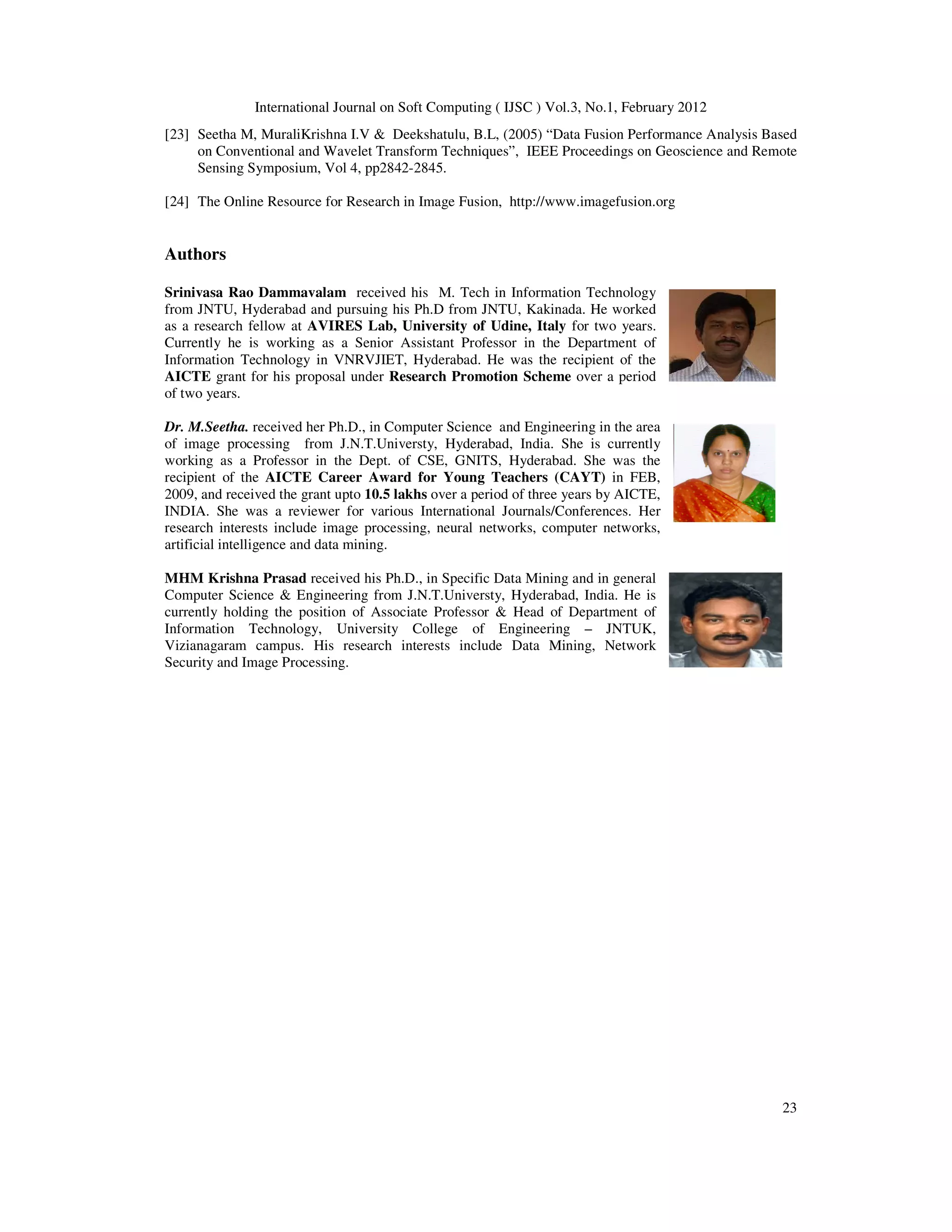 International Journal on Soft Computing ( IJSC ) Vol.3, No.1, February 2012
23
[23] Seetha M, MuraliKrishna I.V & Deekshatulu, B.L, (2005) “Data Fusion Performance Analysis Based
on Conventional and Wavelet Transform Techniques”, IEEE Proceedings on Geoscience and Remote
Sensing Symposium, Vol 4, pp2842-2845.
[24] The Online Resource for Research in Image Fusion, http://www.imagefusion.org
Authors
Srinivasa Rao Dammavalam received his M. Tech in Information Technology
from JNTU, Hyderabad and pursuing his Ph.D from JNTU, Kakinada. He worked
as a research fellow at AVIRES Lab, University of Udine, Italy for two years.
Currently he is working as a Senior Assistant Professor in the Department of
Information Technology in VNRVJIET, Hyderabad. He was the recipient of the
AICTE grant for his proposal under Research Promotion Scheme over a period
of two years.
Dr. M.Seetha. received her Ph.D., in Computer Science and Engineering in the area
of image processing from J.N.T.Universty, Hyderabad, India. She is currently
working as a Professor in the Dept. of CSE, GNITS, Hyderabad. She was the
recipient of the AICTE Career Award for Young Teachers (CAYT) in FEB,
2009, and received the grant upto 10.5 lakhs over a period of three years by AICTE,
INDIA. She was a reviewer for various International Journals/Conferences. Her
research interests include image processing, neural networks, computer networks,
artificial intelligence and data mining.
MHM Krishna Prasad received his Ph.D., in Specific Data Mining and in general
Computer Science & Engineering from J.N.T.Universty, Hyderabad, India. He is
currently holding the position of Associate Professor & Head of Department of
Information Technology, University College of Engineering – JNTUK,
Vizianagaram campus. His research interests include Data Mining, Network
Security and Image Processing.
 