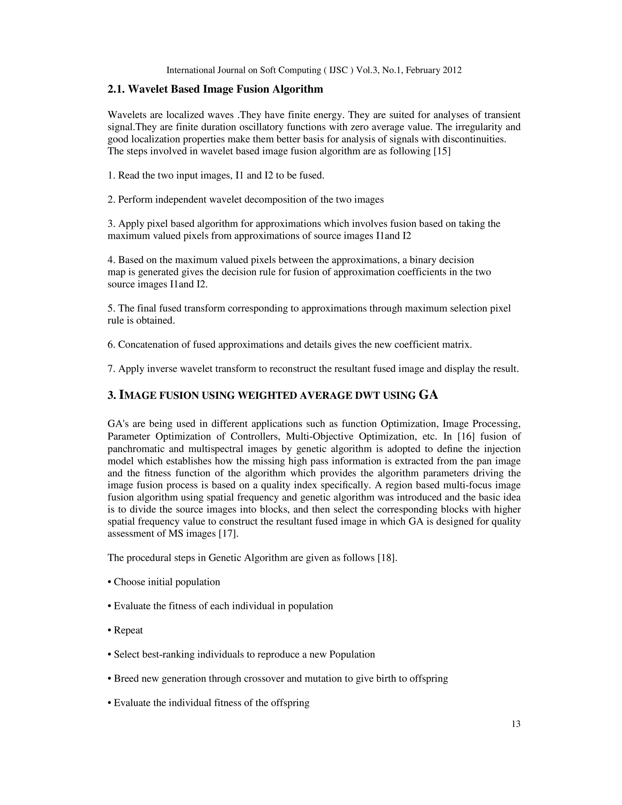 International Journal on Soft Computing ( IJSC ) Vol.3, No.1, February 2012
13
2.1. Wavelet Based Image Fusion Algorithm
Wavelets are localized waves .They have finite energy. They are suited for analyses of transient
signal.They are finite duration oscillatory functions with zero average value. The irregularity and
good localization properties make them better basis for analysis of signals with discontinuities.
The steps involved in wavelet based image fusion algorithm are as following [15]
1. Read the two input images, I1 and I2 to be fused.
2. Perform independent wavelet decomposition of the two images
3. Apply pixel based algorithm for approximations which involves fusion based on taking the
maximum valued pixels from approximations of source images I1and I2
4. Based on the maximum valued pixels between the approximations, a binary decision
map is generated gives the decision rule for fusion of approximation coefficients in the two
source images I1and I2.
5. The final fused transform corresponding to approximations through maximum selection pixel
rule is obtained.
6. Concatenation of fused approximations and details gives the new coefficient matrix.
7. Apply inverse wavelet transform to reconstruct the resultant fused image and display the result.
3. IMAGE FUSION USING WEIGHTED AVERAGE DWT USING GA
GA's are being used in different applications such as function Optimization, Image Processing,
Parameter Optimization of Controllers, Multi-Objective Optimization, etc. In [16] fusion of
panchromatic and multispectral images by genetic algorithm is adopted to define the injection
model which establishes how the missing high pass information is extracted from the pan image
and the fitness function of the algorithm which provides the algorithm parameters driving the
image fusion process is based on a quality index specifically. A region based multi-focus image
fusion algorithm using spatial frequency and genetic algorithm was introduced and the basic idea
is to divide the source images into blocks, and then select the corresponding blocks with higher
spatial frequency value to construct the resultant fused image in which GA is designed for quality
assessment of MS images [17].
The procedural steps in Genetic Algorithm are given as follows [18].
• Choose initial population
• Evaluate the fitness of each individual in population
• Repeat
• Select best-ranking individuals to reproduce a new Population
• Breed new generation through crossover and mutation to give birth to offspring
• Evaluate the individual fitness of the offspring
 