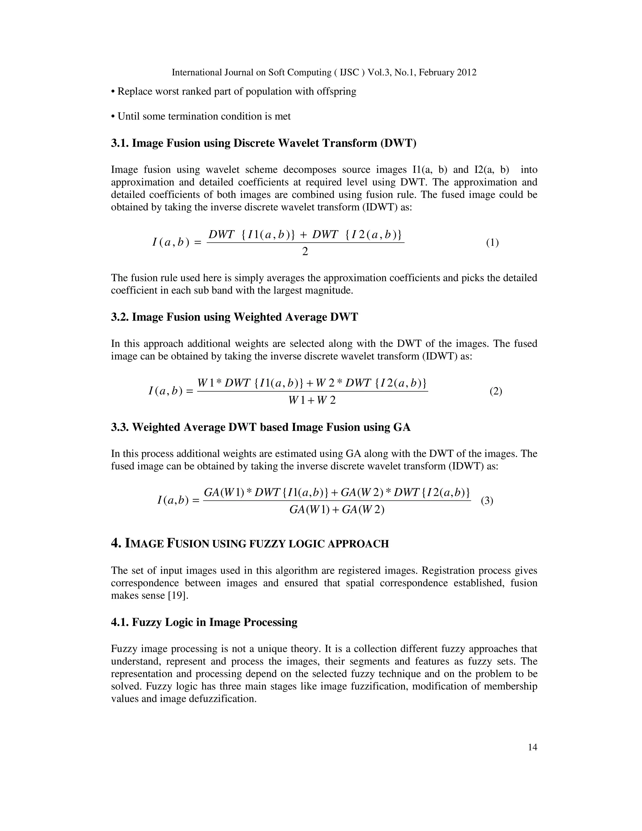 International Journal on Soft Computing ( IJSC ) Vol.3, No.1, February 2012
14
• Replace worst ranked part of population with offspring
• Until some termination condition is met
3.1. Image Fusion using Discrete Wavelet Transform (DWT)
Image fusion using wavelet scheme decomposes source images I1(a, b) and I2(a, b) into
approximation and detailed coefficients at required level using DWT. The approximation and
detailed coefficients of both images are combined using fusion rule. The fused image could be
obtained by taking the inverse discrete wavelet transform (IDWT) as:
2
)}
,
(
2
{
)}
,
(
1
{
)
,
(
b
a
I
DWT
b
a
I
DWT
b
a
I
+
= (1)
The fusion rule used here is simply averages the approximation coefficients and picks the detailed
coefficient in each sub band with the largest magnitude.
3.2. Image Fusion using Weighted Average DWT
In this approach additional weights are selected along with the DWT of the images. The fused
image can be obtained by taking the inverse discrete wavelet transform (IDWT) as:
2
1
)}
,
(
2
{
*
2
)}
,
(
1
{
*
1
)
,
(
W
W
b
a
I
DWT
W
b
a
I
DWT
W
b
a
I
+
+
= (2)
3.3. Weighted Average DWT based Image Fusion using GA
In this process additional weights are estimated using GA along with the DWT of the images. The
fused image can be obtained by taking the inverse discrete wavelet transform (IDWT) as:
)
2
(
)
1
(
)}
,
(
2
{
*
)
2
(
)}
,
(
1
{
*
)
1
(
)
,
(
W
GA
W
GA
b
a
I
DWT
W
GA
b
a
I
DWT
W
GA
b
a
I
+
+
= (3)
4. IMAGE FUSION USING FUZZY LOGIC APPROACH
The set of input images used in this algorithm are registered images. Registration process gives
correspondence between images and ensured that spatial correspondence established, fusion
makes sense [19].
4.1. Fuzzy Logic in Image Processing
Fuzzy image processing is not a unique theory. It is a collection different fuzzy approaches that
understand, represent and process the images, their segments and features as fuzzy sets. The
representation and processing depend on the selected fuzzy technique and on the problem to be
solved. Fuzzy logic has three main stages like image fuzzification, modification of membership
values and image defuzzification.
 