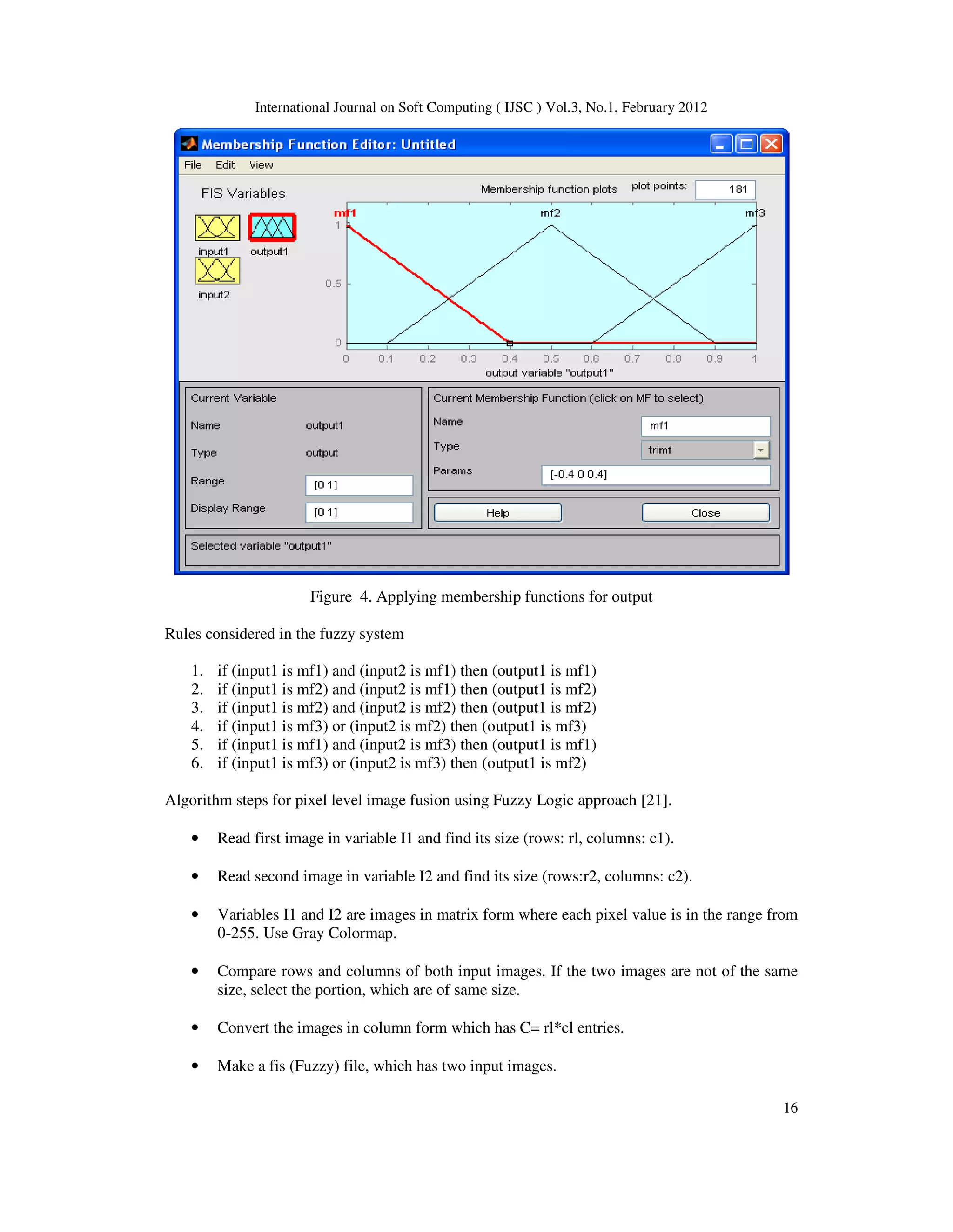 International Journal on Soft Computing ( IJSC ) Vol.3, No.1, February 2012
16
Figure 4. Applying membership functions for output
Rules considered in the fuzzy system
1. if (input1 is mf1) and (input2 is mf1) then (output1 is mf1)
2. if (input1 is mf2) and (input2 is mf1) then (output1 is mf2)
3. if (input1 is mf2) and (input2 is mf2) then (output1 is mf2)
4. if (input1 is mf3) or (input2 is mf2) then (output1 is mf3)
5. if (input1 is mf1) and (input2 is mf3) then (output1 is mf1)
6. if (input1 is mf3) or (input2 is mf3) then (output1 is mf2)
Algorithm steps for pixel level image fusion using Fuzzy Logic approach [21].
• Read first image in variable I1 and find its size (rows: rl, columns: c1).
• Read second image in variable I2 and find its size (rows:r2, columns: c2).
• Variables I1 and I2 are images in matrix form where each pixel value is in the range from
0-255. Use Gray Colormap.
• Compare rows and columns of both input images. If the two images are not of the same
size, select the portion, which are of same size.
• Convert the images in column form which has C= rl*cl entries.
• Make a fis (Fuzzy) file, which has two input images.
 