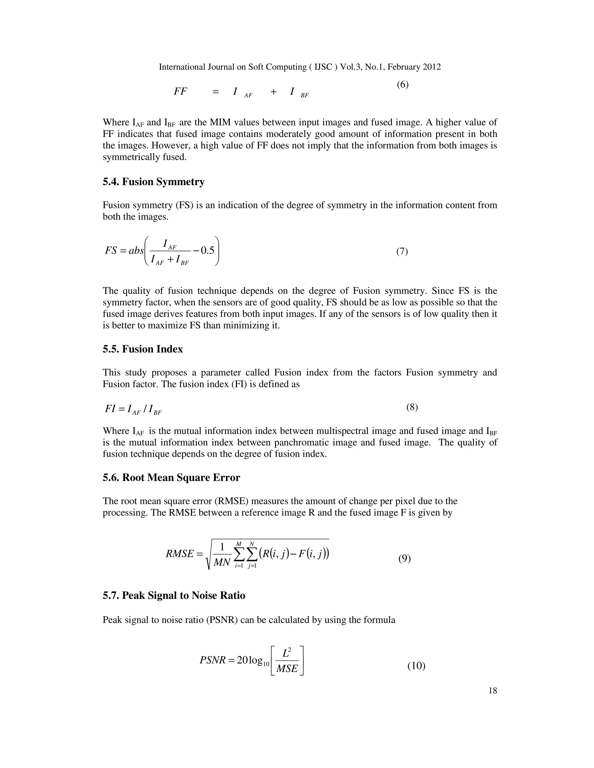 International Journal on Soft Computing ( IJSC ) Vol.3, No.1, February 2012
18
BF
AF I
I
FF +
=
(6)
Where IAF and IBF are the MIM values between input images and fused image. A higher value of
FF indicates that fused image contains moderately good amount of information present in both
the images. However, a high value of FF does not imply that the information from both images is
symmetrically fused.
5.4. Fusion Symmetry
Fusion symmetry (FS) is an indication of the degree of symmetry in the information content from
both the images.








−
+
= 5
.
0
BF
AF
AF
I
I
I
abs
FS (7)
The quality of fusion technique depends on the degree of Fusion symmetry. Since FS is the
symmetry factor, when the sensors are of good quality, FS should be as low as possible so that the
fused image derives features from both input images. If any of the sensors is of low quality then it
is better to maximize FS than minimizing it.
5.5. Fusion Index
This study proposes a parameter called Fusion index from the factors Fusion symmetry and
Fusion factor. The fusion index (FI) is defined as
BF
AF I
I
FI /
= (8)
Where IAF is the mutual information index between multispectral image and fused image and IBF
is the mutual information index between panchromatic image and fused image. The quality of
fusion technique depends on the degree of fusion index.
5.6. Root Mean Square Error
The root mean square error (RMSE) measures the amount of change per pixel due to the
processing. The RMSE between a reference image R and the fused image F is given by
( ) ( )
( )
∑∑
= =
−
=
M
i
N
j
j
i
F
j
i
R
MN
RMSE
1 1
,
,
1
(9)
5.7. Peak Signal to Noise Ratio
Peak signal to noise ratio (PSNR) can be calculated by using the formula






=
MSE
L
PSNR
2
10
log
20
(10)
 