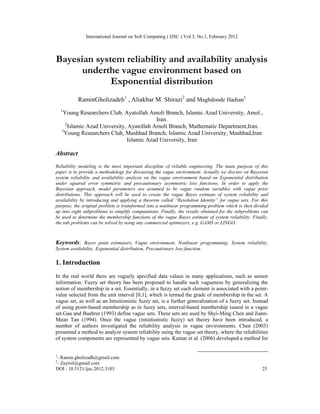 International Journal on Soft Computing ( IJSC ) Vol.3, No.1, February 2012
DOI : 10.5121/ijsc.2012.3103 25
Bayesian system reliability and availability analysis
underthe vague environment based on
Exponential distribution
RaminGholizadeh1
, Aliakbar M. Shirazi2
and Maghdoode Hadian3
1
Young Researchers Club, Ayatollah Amoli Branch, Islamic Azad University, Amol ,
Iran.
2
Islamic Azad University, Ayatollah Amoli Branch, Mathematic Department,Iran.
3
Young Researchers Club, Mashhad Branch, Islamic Azad University, Mashhad,Iran
Islamic Azad University, Iran
Abstract
Reliability modeling is the most important discipline of reliable engineering. The main purpose of this
paper is to provide a methodology for discussing the vague environment. Actually we discuss on Bayesian
system reliability and availability analysis on the vague environment based on Exponential distribution
under squared error symmetric and precautionary asymmetric loss functions. In order to apply the
Bayesian approach, model parameters are assumed to be vague random variables with vague prior
distributions. This approach will be used to create the vague Bayes estimate of system reliability and
availability by introducing and applying a theorem called “Resolution Identity” for vague sets. For this
purpose, the original problem is transformed into a nonlinear programming problem which is then divided
up into eight subproblems to simplify computations. Finally, the results obtained for the subproblems can
be used to determine the membership functions of the vague Bayes estimate of system reliability. Finally,
the sub problems can be solved by using any commercial optimizers, e.g. GAMS or LINGO.
Keywords: Bayes point estimators, Vague environment, Nonlinear programming; System reliability,
System availability, Exponential distribution, Precautionary loss function.
1. Introduction
In the real world there are vaguely specified data values in many applications, such as sensor
information. Fuzzy set theory has been proposed to handle such vagueness by generalizing the
notion of membership in a set. Essentially, in a fuzzy set each element is associated with a point-
value selected from the unit interval [0,1], which is termed the grade of membership in the set. A
vague set, as well as an Intuitionistic fuzzy set, is a further generalization of a fuzzy set. Instead
of using point-based membership as in fuzzy sets, interval-based membership isused in a vague
set.Gau and Buehrer (1993) define vague sets. These sets are used by Shyi-Ming Chen and Jiann-
Mean Tan (1994). Once the vague (intuitionistic fuzzy) set theory have been introduced, a
number of authors investigated the reliability analysis in vague environments. Chen (2003)
presented a method to analyze system reliability using the vague set theory, where the reliabilities
of system components are represented by vague sets. Kumar et al. (2006) developed a method for
1
- Ramin.gholizadh@gmail.com
2
- Zayrsil@gmail.com
 