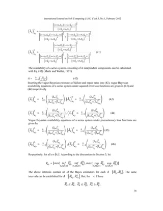 International Journal on Soft Computing ( IJSC ) Vol.3, No.1, February 2012
36
=
( ) ( )
( ) ( )
( ) ( )
( ) ( )
+
( ) ( )
( ) ( )
=
( ) ( )
( ) ( )
( ) ( )
( ) ( )
+
( ) ( )
( ) ( )
(41)
The availability of a series system consisting of independent components can be calculated
with Eq. (42) (Martz and Waller, 1991)
= ∏ (42)
Inserting the vague Bayesian estimates of failure and repair rates into (42), vague Bayesian
availability equations of a series system under squared error loss functions are given in (43) and
(44) respectively
= ∏ , = ∏ (43)
= ∏ , = ∏ (44)
Vague Bayesian availability equations of a series system under precautionary loss functions are
given by
= ∏ , = ∏ (45)
= ∏ , = ∏ (46)
Respectively, for all [ ]
1
,
0
∈
 . According to the discussions in Section 3, let
= { , }, { , }
The above intervals contain all of the Bayes estimators for each ∈ , . The same
intervals can be established for ∈ , . But, for α < have
≤ , ≤ , ≥ ,
 