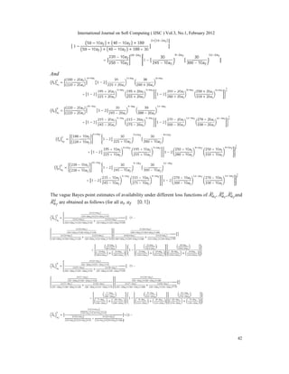 International Journal on Soft Computing ( IJSC ) Vol.3, No.1, February 2012
42
1 −
50 − 10 + 40 − 10 + 180
50 − 10 + 40 − 10 + 180 + 30
=
220 − 10
250 − 10
1 −
30
245 − 10
30
300 − 10
And
̃ =
(180 + 20 )
(220 + 20 )
1 − 2
30
225 + 20
30
280 + 20
+ 1 − 2
195 + 20
225 + 20
195 + 20
255 + 20
1 − 2
250 + 20
280 + 20
250 + 20
310 + 20
̃ =
(220 − 20 )
(220 + 20 )
1 − 2
30
245 − 20
30
300 − 20
+ 1 − 2
215 − 20
245 − 20
215 − 20
275 − 20
1 − 2
270 − 20
300 − 20
270 − 20
330 − 20
̃ =
180 + 10
220 + 10
1 − 2
30
225 + 10
30
280 + 10
+ 1 − 2
195 + 10
225 + 10
195 + 10
255 + 10
1 − 2
250 + 10
280 + 10
250 + 10
310 + 10
̃ =
220 − 10
220 + 10
1 − 2
30
245 − 10
30
300 − 10
+ 1 − 2
215 − 10
245 − 10
215 − 10
275 − 10
1 − 2
270 − 10
300 − 10
270 − 10
330 − 10
The vague Bayes point estimates of availability under different loss functions of , , and
are obtained as follows (for all , ∈ [0, 1])
A =
( )
( ) ( )
( )
( ) ( )
+
( )
( ) ( )
∗ {1 −
( )
( ) ( )
( )
( ) ( )
+
( )
( ) ( )
( )
( ) ( )
( )
( ) ( )
+
( )
( ) ( )
=
+
1 −
+ +
A =
( )
( ) ( )
( )
( ) ( )
+
( )
( ) ( )
∗ {1 −
( )
( ) ( )
( )
( ) ( )
+
( )
( ) ( )
( )
( ) ( )
( )
( ) ( )
+
( )
( ) ( )
=
+
1 −
+ +
A =
+
∗ {1 −
 