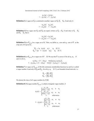 International Journal on Soft Computing ( IJSC ) Vol.3, No.1, February 2012
27
( ) = ( ),
1 − ( ) = 1 − ( ).
Definition 3.A vague set is contained in another vague set , ⊆ , if and only if,
( ) ≤ ( ),
1 − ( ) ≤ 1 − ( ).
Definition 4.Two vague sets and are equal, written as = , if and only if, ⊆
and ⊆ ; that is
( ) = ( ),
1 − ( ) = 1 − ( ).
Definition 5.Let , be a vague set of . Then, we define -cuts and -cuts of as the
crisp sets of given by
= { ∶ ( ) ≥ }, ∈ [0, 1],
= ∶ 1 − ( ) ≥ , ∈ [0, 1],
Definition 6.Let , be a vague set of ⊆ . We say that is convex if for all , ∈
and in [0,1],
( + (1 − ) ) ≥ min ( ), ( ) ,
1 − ( + (1 − ) ) ≥ min 1 − ( ), 1 − ( ) .
Definition 7.A vague set , of with continuous membership functions and is called
a vague number if and only if and , for all , ∈ (0, 1], are bounded closed intervals; i.e.
= ,
= ,
We denote the class of all vague numbers by ( ).
Definition 8.Thevague number , is called a triangular vague number, if
( ) =
−
( − )
≤ ≤
−
( − )
≤ ≤
0
1 − ( ) =
−
−
≤ ≤
−
−
≤ ≤
0
 