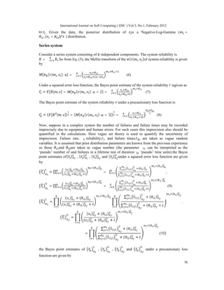International Journal on Soft Computing ( IJSC ) Vol.3, No.1, February 2012
30
to . Given the data, the posterior distribution of is a Negative-Log-Gamma ( +
, ( + ) ∗
⁄ ) distribution.
Series system
Consider a series system consisting of independent components. The system reliability is
= ∏ .So from Eq. (5), the Mellin transform of the ( | , )of system reliability is given
by
[ ( | , ); ] = ∏
( )
(6)
Under a squared error loss function, the Bayes point estimate of the system reliability r isgiven as
= [ | , ] = [ ( | , ); = 2] = ∏ (7)
The Bayes point estimate of the system reliability under a precautionary loss function is:
= ( [ | , ]) = ( [ ( | , ); = 3]) = ∏ (8)
Now, suppose in a complex system the number of failures and failure times may be recorded
imprecisely due to equipment and human errors. For such cases this imprecision also should be
quantified in the calculations. Here vague set theory is used to quantify the uncertainty of
imprecision. Failure rate, λ , reliability,r , and failure times,t , are taken as vague random
variables. It is assumed that prior distribution parameters are known from the previous experience
so those and are taken as vague number (the parameter θ can be interpreted as the
‘pseudo’ number of and failures in a lifetime test of durationθ ‘pseudo’ time units).the Bayes
point estimates of( ̃ ) , ( ̃ ) , ( ̃ ) and ( ̃ ) under a squared error loss function are given
by
= ∏
( ) ( )
( ) ( )
( )
= ∏
∑ ( ) ( )
∑ ( ) ( )
( )
,
= ∏
( ) ( )
( ) ( )
( )
= ∏
∑ ( ) ( )
∑ ( ) ( )
( )
(9)
=
( ) + ( )
( ) + ( ) +
( ) ∑ ̃( ) + ( )
∑ ̃( ) + ( ) +
( )
,
=
( ) + ( )
( ) + ( ) +
( )
=
∑ ̃( ) + ( )
∑ ̃( ) + ( ) +
( )
(10)
the Bayes point estimates of ̃ , ̃ , ̃ and ̃ under a precautionary loss
function are given by
 