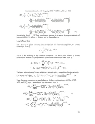 International Journal on Soft Computing ( IJSC ) Vol.3, No.1, February 2012
33
Respectively, for all α ∈ [0,1] the membership function of the vague Bayes point estimate of
system reliability r is defined by the same way as discussed above.
k-out-of-m system
For a k-out-of-m system consisting of m independent and identical components, the system
reliability is given by
= ̅ (1 − ̅)
That ̅ is the reliability of the (common) component. The Bayes point estimate of system
reliability r is the mean E[R| , ] under the squared error loss function, and is given by
= [ | , ] = ̅ (1 − ̅) . ( ̅| , )
= ∑ ∑ (−1) (23)
The Bayes point estimate of system reliability at time , under a squared loss function, given by
= ( [ | , ]) = ∑ ∑ ∑ (−1) ( )
( )
(24)
Under the vague assumptions as described above, the Bayes point estimates of ( ̃ ) , ( ̃ ) ,
( ̃ ) and( ̃ ) under a squared error loss function are given by
̃ = (−1)
− + ( )
+ + + ( )
( )
̃ = (−1)
− + ( )
+ + + ( )
( )
(25)
̃ = (−1)
− + ( )
+ + + ( )
( )
̃ = (−1)
− + ( )
+ + + ( )
( )
(26)
 