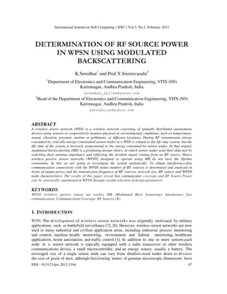 International Journal on Soft Computing ( IJSC ) Vol.3, No.1, February 2012
DOI : 10.5121/ijsc.2012.3104 47
DETERMINATION OF RF SOURCE POWER
IN WPSN USING MODULATED
BACKSCATTERING
K.Sreedhar1
and Prof.Y.Sreenivasulu2
1
Department of Electronics and Communication Engineering, VITS (N9)
Karimnagar, Andhra Pradesh, India
sreedhar_kallem@yahoo.com
2
Head of the Department of Electronics and Communication Engineering, VITS (N9)
Karimnagar, Andhra Pradesh, India
yerraboina@yahoo.com
ABSTRACT
A wireless sensor network (WSN) is a wireless network consisting of spatially distributed autonomous
devices using sensors to cooperatively monitor physical or environmental conditions, such as temperature,
sound, vibration, pressure, motion or pollutants, at different locations. During RF transmission energy
consumed by critically energy-constrained sensor nodes in a WSN is related to the life time system, but the
life time of the system is inversely proportional to the energy consumed by sensor nodes. In that regard,
modulated backscattering (MB) is a promising design choice, in which sensor nodes send their data just by
switching their antenna impedance and reflecting the incident signal coming from an RF source. Hence
wireless passive sensor networks (WPSN) designed to operate using MB do not have the lifetime
constraints. In this we are going to investigate the system analytically. To obtain interference-free
communication connectivity with the WPSN nodes number of RF sources is determined and analyzed in
terms of output power and the transmission frequency of RF sources, network size, RF source and WPSN
node characteristics. The results of this paper reveal that communication coverage and RF Source Power
can be practically maintained in WPSN through careful selection of design parameters
KEYWORDS
WPSN (wireless passive sensor net works), MB (Modulated Back Scattering), Interference free
communication, Communication Coverage, RF Sources (K).
1. INTRODUCTION
WSN: The development of wireless sensor networks was originally motivated by military
applications such as battlefield surveillance [7], [8]. However, wireless sensor networks are now
used in many industrial and civilian application areas, including industrial process monitoring
and control, machine health monitoring, environment and habitat monitoring, healthcare
applications, home automation, and traffic control [1]. In addition to one or more sensors,each
node in a sensor network is typically equipped with a radio transceiver or other wireless
communications device, a small microcontroller, and an energy source, usually a battery. The
envisaged size of a single sensor node can vary from shoebox-sized nodes down to devices
the size of grain of dust, although functioning 'motes' of genuine microscopic dimensions have
 