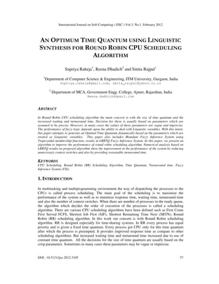 International Journal on Soft Computing ( IJSC ) Vol.3, No.1, February 2012
DOI : 10.5121/ijsc.2012.3105 57
AN OPTIMUM TIME QUANTUM USING LINGUISTIC
SYNTHESIS FOR ROUND ROBIN CPU SCHEDULING
ALGORITHM
Supriya Raheja1
, Reena Dhadich2
and Smita Rajpal1
1
Department of Computer Science & Engineering, ITM University, Gurgaon, India
Supriya.raheja@gmail.com, smita_rajpal@yahoo.co.in
2
Department of MCA, Government Engg. College, Ajmer, Rajasthan, India
Reena.dadhich@gmail.com
ABSTRACT
In Round Robin CPU scheduling algorithm the main concern is with the size of time quantum and the
increased waiting and turnaround time. Decision for these is usually based on parameters which are
assumed to be precise. However, in many cases the values of these parameters are vague and imprecise.
The performance of fuzzy logic depends upon the ability to deal with Linguistic variables. With this intent,
this paper attempts to generate an Optimal Time Quantum dynamically based on the parameters which are
treated as Linguistic variables. This paper also includes Mamdani Fuzzy Inference System using
Trapezoidal membership function, results in LRRTQ Fuzzy Inference System. In this paper, we present an
algorithm to improve the performance of round robin scheduling algorithm. Numerical analysis based on
LRRTQ results on proposed algorithm show the improvement in the performance of the system by reducing
unnecessary context switches and also by providing reasonable turnaround time.
KEYWORDS
CPU Scheduling, Round Robin (RR) Scheduling Algorithm, Time Quantum, Turnaround time, Fuzzy
Inference System (FIS).
1. INTRODUCTION
In multitasking and multiprogramming environment the way of dispatching the processes to the
CPUs is called process scheduling. The main goal of the scheduling is to maximize the
performance of the system as well as to minimize response time, waiting time, turnaround time
and also the number of context switches. When there are number of processes in the ready queue,
the algorithm which decides the order of execution of the processes is called a scheduling
algorithm. There are various CPU scheduling algorithms have been defined such as First Come
First Served FCFS, Shortest Job First (SJF), Shortest Remaining Time Next (SRTN), Round
Robin (RR) scheduling algorithm. In this work our concern is with Round Robin scheduling
algorithm. RR is designed especially for time-sharing systems. In RR every process has equal
priority and is given a fixed time quantum. Every process got CPU only for this time quantum
after which the process is preempted. It provides improved response time as compare to other
scheduling algorithms. But increased waiting time and turnaround time increased due to use of
constant time quantum. All the decisions for the size of time quantum are usually based on the
crisp parameters. Sometimes in many cases these parameters may be vague or imprecise.
 