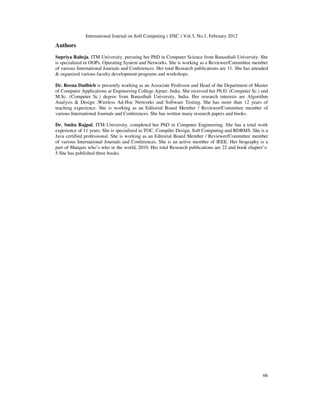 International Journal on Soft Computing ( IJSC ) Vol.3, No.1, February 2012
66
Authors
Supriya Raheja, ITM University, pursuing her PhD in Computer Science from Banasthali University. She
is specialized in OOPs, Operating System and Networks. She is working as a Reviewer/Committee member
of various International Journals and Conferences. Her total Research publications are 11. She has attended
& organized various faculty development programs and workshops.
Dr. Reena Dadhich is presently working as an Associate Professor and Head of the Department of Master
of Computer Applications at Engineering College Ajmer, India. She received her Ph.D. (Computer Sc.) and
M.Sc. (Computer Sc.) degree from Banasthali University, India. Her research interests are Algorithm
Analysis & Design ,Wireless Ad-Hoc Networks and Software Testing. She has more than 12 years of
teaching experience. She is working as an Editorial Board Member / Reviewer/Committee member of
various International Journals and Conferences. She has written many research papers and books.
Dr. Smita Rajpal, ITM University, completed her PhD in Computer Engineering. She has a total work
experience of 11 years. She is specialized in TOC, Compiler Design, Soft Computing and RDBMS. She is a
Java certified professional. She is working as an Editorial Board Member / Reviewer/Committee member
of various International Journals and Conferences. She is an active member of IEEE. Her biography is a
part of Marquis who’s who in the world, 2010. Her total Research publications are 22 and book chapter’s-
5.She has published three books.
 