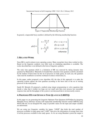 International Journal on Soft Computing ( IJSC ) Vol.3, No.1, February 2012
60
Figure 2 Trapezoidal Membership Function
In general, a trapezoidal fuzzy number is defined by the following membership function:
3. RELATED WORK
Since RR is used in almost every operating system. Many researchers have done worked on this.
Based on the linguistic synthesis very little work on scheduling algorithms is available. The
works described here is not defined in the form of linguistic synthesis.
The static time quantum which is a limitation of RR was removed by taking dynamic time
quantum by Matarneh[1]. Matarneh [1] founded that a dynamic time quantum could be calculated
by the median of burst times for the set of processes in ready queue. In such case, the quantum
value must be modified to avoid the overhead of context switch time [1].
In this paper, author proposed a new algorithm AN, the idea of this approach is to make the
operating systems adjusts the time quantum according to the burst time of the set of waiting
processes in the ready queue.
Samih M. Mostafa [2] proposed a method using integer programming to solve equations that
decide a value that is neither too large nor too small such that every process has reasonable
response time and the throughput of the system is not decreased due to un-necessarily context.
4. PROPOSED FIS FOR OPTIMUM TIME QUANTUM (LRRTQ)
In this paper we are generating the Linguistic Optimum Time Quantum (LOTmQm) by designing
Mamdani Fuzzy Inference System with trapezoidal membership function named LRRTQ using
MATLAB tool. In our designed FIS, range of possible values for the input and output variables
are determined.
We are using two Linguistic variables for inputs, “LNOP” that holds the total number of
processes available in ready queue and “LABT” that gives the information of average burst time
of all the processes available in the ready queue. As we are using Mamdani system the output is
 