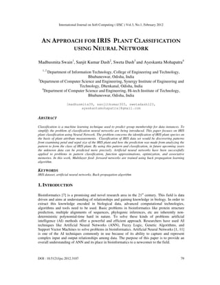 International Journal on Soft Computing ( IJSC ) Vol.3, No.1, February 2012
DOI : 10.5121/ijsc.2012.3107 79
AN APPROACH FOR IRIS PLANT CLASSIFICATION
USING NEURAL NETWORK
Madhusmita Swain1
, Sanjit Kumar Dash2
, Sweta Dash3
and Ayeskanta Mohapatra4
1, 2
Department of Information Technology, College of Engineering and Technology,
Bhubaneswar, Odisha, India
3
Department of Computer Science and Engineering, Synergy Institute of Engineering and
Technology, Dhenkanal, Odisha, India
4
Department of Computer Science and Engineering, Hi-tech Institute of Technology,
Bhubaneswar, Odisha, India
[madhusmita39, sanjitkumar303, swetadash123,
ayeskantamohapatra]@gmail.com
ABSTRACT
Classification is a machine learning technique used to predict group membership for data instances. To
simplify the problem of classification neural networks are being introduced. This paper focuses on IRIS
plant classification using Neural Network. The problem concerns the identification of IRIS plant species on
the basis of plant attribute measurements. Classification of IRIS data set would be discovering patterns
from examining petal and sepal size of the IRIS plant and how the prediction was made from analyzing the
pattern to form the class of IRIS plant. By using this pattern and classification, in future upcoming years
the unknown data can be predicted more precisely. Artificial neural networks have been successfully
applied to problems in pattern classification, function approximations, optimization, and associative
memories. In this work, Multilayer feed- forward networks are trained using back propagation learning
algorithm.
KEYWORDS
IRIS dataset, artificial neural networks, Back-propagation algorithm
1. INTRODUCTION
Bioinformatics [7] is a promising and novel research area in the 21st
century. This field is data
driven and aims at understanding of relationships and gaining knowledge in biology. In order to
extract this knowledge encoded in biological data, advanced computational technologies,
algorithms and tools need to be used. Basic problems in bioinformatics like protein structure
prediction, multiple alignments of sequences, phylogenic inferences, etc are inherently non-
deterministic polynomial-time hard in nature. To solve these kinds of problems artificial
intelligence (AI) methods offer a powerful and efficient approach. Researchers have used AI
techniques like Artificial Neural Networks (ANN), Fuzzy Logic, Genetic Algorithms, and
Support Vector Machines to solve problems in bioinformatics. Artificial Neural Networks [1, 11]
is one of the AI techniques commonly in use because of its ability to capture and represent
complex input and output relationships among data. The purpose of this paper is to provide an
overall understanding of ANN and its place in bioinformatics to a newcomer to the field.
 