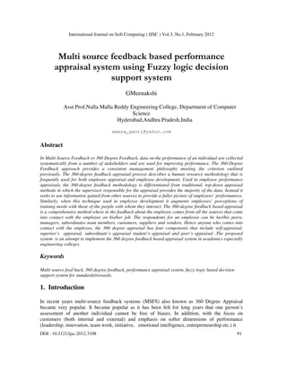 International Journal on Soft Computing ( IJSC ) Vol.3, No.1, February 2012
DOI : 10.5121/ijsc.2012.3108 91
Multi source feedback based performance
appraisal system using Fuzzy logic decision
support system
GMeenakshi
Asst.Prof,Nalla Malla Reddy Engineering College, Department of Computer
Science
Hyderabad,Andhra Pradesh,India
meena_ganti@yahoo.com
Abstract
In Multi-Source Feedback or 360 Degree Feedback, data on the performance of an individual are collected
systematically from a number of stakeholders and are used for improving performance. The 360-Degree
Feedback approach provides a consistent management philosophy meeting the criterion outlined
previously. The 360-degree feedback appraisal process describes a human resource methodology that is
frequently used for both employee appraisal and employee development. Used in employee performance
appraisals, the 360-degree feedback methodology is differentiated from traditional, top-down appraisal
methods in which the supervisor responsible for the appraisal provides the majority of the data. Instead it
seeks to use information gained from other sources to provide a fuller picture of employees’ performances.
Similarly, when this technique used in employee development it augments employees’ perceptions of
training needs with those of the people with whom they interact. The 360-degree feedback based appraisal
is a comprehensive method where in the feedback about the employee comes from all the sources that come
into contact with the employee on his/her job. The respondents for an employee can be her/his peers,
managers, subordinates team members, customers, suppliers and vendors. Hence anyone who comes into
contact with the employee, the 360 degree appraisal has four components that include self-appraisal,
superior’s appraisal, subordinate’s appraisal student’s appraisal and peer’s appraisal .The proposed
system is an attempt to implement the 360 degree feedback based appraisal system in academics especially
engineering colleges.
Keywords
Multi source feed back, 360 degree feedback, performance appraisal system, fuzzy logic based decision
support system for standards/rewards.
1. Introduction
In recent years multi-source feedback systems (MSFS) also known as 360 Degree Appraisal
became very popular. It became popular as it has been felt for long years that one person’s
assessment of another individual cannot be free of biases. In addition, with the focus on
customers (both internal and external) and emphasis on softer dimensions of performance
(leadership, innovation, team work, initiative, emotional intelligence, entrepreneurship etc.) it
 