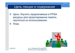 Цель лекции и содержание

 Цель: Изучить предлагаемые в FPGA
  ресурсы для проектирования памяти,
  научиться из использованию.
 План




13.02.2011     д.т.н. Хаханова И.В, каф.АПВТ,
               ХНУРЭ e-mail: hahanova@mail.ru
 