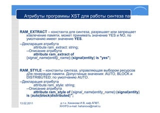 Атрибуты программы XST для работы синтеза памяти
             RAM_EXTRACT и RAM_STYLE

RAM_EXTRACT – константа для синтеза, разрешает или запрещает
    извлечение памяти, может принимать значение YES и NO, по
    умолчанию имеет значение YES.
--Декларация атрибута
         attribute ram_extract: string;
    --Описание атрибута
         attribute ram_extract of
    {signal_name|entity_name}:{signal|entity} is "yes";


RAM_STYLE – константы синтеза, управляющая выбором ресурсов
    для генерации памяти. Допустиные значения: AUTO, BLOCK и
    DISTRIBUTED; по умолчанию AUTO.
--Декларация атрибута
         attribute ram_style: string;
    --Описание атрибута
         attribute ram_style of {signal_name|entity_name}:{signal|entity}
    is {auto|block|distributed}";

13.02.2011              д.т.н. Хаханова И.В, каф.АПВТ,
                        ХНУРЭ e-mail: hahanova@mail.ru
 