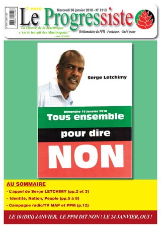 1 euro


      Le Progressiste
                               Mercredi 06 janvier 2010 - N° 2113



      “La chance de la Martinique
      c’est le travail des Martiniquais”      Hebdomadaire du PPM - Fondateur : Aimé Césaire
                             - Aimé CESAIRE




AU SOMMAIRE
- L’appel de Serge LETCHIMY (pp.2 et 3)
- Identité, Nation, Peuple (pp.5 à 8)
- Campagne radio/TV MAP et PPM (p.12)


 LE 10 (DIX) JANVIER, LE PPM DIT NON ! LE 24 JANVIER, OUI !
 