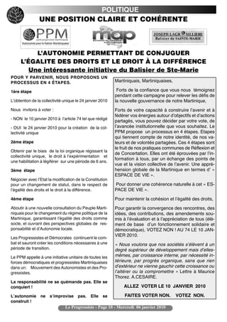 POLITIQUE
                UNE POSITION CLAIRE ET COHÉRENTE



          L’AUTONOMIE PERMETTANT DE CONJUGUER
     L’ÉGALITE DES DROITS ET LE DROIT À LA DIFFÉRENCE
        Une intéressante initiative du Balisier de Ste-Marie
POUR Y PARVENIR, NOUS PROPOSONS UN
PROCESSUS EN 4 ÉTAPES.                                     Martiniquais, Martiniquaises,

1ère étape                                                  Forts de la confiance que vous nous témoignez
                                                           pendant cette campagne pour relever les défis de
Lʼobtention de la collectivité unique le 24 janvier 2010   la nouvelle gouvernance de notre Martinique,
Nous invitons à voter :                                    Forts de votre capacité à construire lʼavenir et à
                                                           fédérer vos énergies autour dʼobjectifs et dʼactions
- NON le 10 janvier 2010 à lʼarticle 74 tel que rédigé
                                                           partagés, vous pouvez décider par votre vote, de
- OUI le 24 janvier 2010 pour la création de la col-       lʼavancée institutionnelle que vous souhaitez. Le
lectivité unique                                           PPM propose un processus en 4 étapes. Etapes
                                                           qui tiennent compte de notre identité, de nos va-
2ème étape                                                 leurs et de volontés partagées. Ces 4 étapes sont
                                                           le fruit de nos pratiques communes de Réflexion et
Obtenir par le biais de la loi organique régissant la
                                                           de Concertation. Elles ont été éprouvées par lʼin-
collectivité unique, le droit à lʼexpérimentation et
                                                           formation à tous, par un échange des points de
une habilitation à légiférer sur une période de 6 ans.
                                                           vue et la vision collective de lʼavenir. Une appré-
3ème étape                                                 hension globale de la Martinique en termes dʼ «
                                                           ESPACE DE VIE ».
Négocier avec lʼEtat la modification de la Constitution
pour un changement de statut, dans le respect de           Pour donner une cohérence naturelle à cet « ES-
lʼégalité des droits et le droit à la différence.          PACE DE VIE ».
4ème étape                                                 Pour maintenir la cohésion et lʼégalité des droits,
Aboutir à une nouvelle consultation du Peuple Marti-       Pour garantir la convergence des rencontres, des
niquais pour le changement du régime politique de la       idées, des contributions, des amendements sou-
Martinique, garantissant lʼégalité des droits comme        mis à lʼévaluation et à lʼappréciation de tous (élé-
socle, et ouvrant des perspectives globales de res-        ment de base dʼun fonctionnement solidaire et
ponsabilité et dʼAutonomie locale.                         démocratique), VOTEZ NON ! AU 74 LE 10 JAN-
                                                           VIER 2010.
Les Progressistes et Démocrates continuent le com-
bat et sauront créer les conditions nécessaires à une      « Nous voulons que nos sociétés s’élèvent à un
période de transition.                                     degré supérieur de développement mais d’elles-
Le PPM appelle à une initiative unitaire de toutes les     mêmes, par croissance interne, par nécessité in-
forces démocratiques et progressistes Martiniquaises       térieure, par progrès organique, sans que rien
dans un: Mouvement des Autonomistes et des Pro-            d’extérieur ne vienne gauchir cette croissance ou
gressistes.                                                l’altérer ou la compromettre » Lettre à Maurice
                                                           Thorez. A.CESAIRE.
La responsabilité ne se quémande pas. Elle se
conquiert !                                                    ALLEZ VOTER LE 10 JANVIER 2010

Lʼautonomie      ne   sʼimprovise     pas.    Elle   se         FAITES VOTER NON.          VOTEZ NON.
construit !
                               Le Progressiste - Page 10 - Mercredi 06 janvier 2010
 