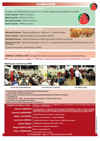 CAMPAGNE
CAMPAGNE DU PPM ET DU MAP SUR RFO
En radio, vers 18h30 après les infos- En TV, vers 20h, après le journal télévisé et la météo.
Lundi 4 janvier : MAP (5 min 22 s)
Mardi 5 janvier : MAP (5 min 22 s)
Mercredi 6 janvier : PPM (5 min 22 s)
Jeudi 7 janvier : PPM (5 min 22 s)

CALENDRIER DES RENCONTRES DU MAP
Mercredi 6 janvier : Réunion publique au « Millenium » du Morne Rouge
Jeudi 7 janvier : Réunion publique au Gros-Morne (CADA)
Vendredi 8 janvier : Réunion publique au Saint-Esprit (salle Fitt-Duval, au Bourg)
Samedi 9 janvier : Clôture de campagne « An la ri-a », devant la permanence du MAP, Bd de Gaulle à Fort-
de-France.
Toutes les rencontres sont prévues à 18h30.

GRANDE CARAVANE DE LʼESPOIR :
SAMEDI 9 JANVIER à 8H30 au stade Pierre Aliker avec votre voiture pour sillonner la Martinique
RDV tous les jours au siège à 17h30 pour organiser porte-à-porte et distribution de tracts

Meeting du 4 janvier au PPM




      Le lieu des rassemblements                 Les voeux de S. Letchimy                          Un siège comble

 Vous souhaitez adhérer au Parti Progressiste Martiniquais ?
 1. Téléchargez le bulletin d’adhésion :
 http://www.ppm-martinique.fr/wp-content/uploads/2009/09/Bulletin-dadhésion-2006.pdf
 2. Complétez-le
 3. Renvoyez-le à : PPM – Ancien réservoir de Trénelle – 97200 Fort-de-France
 ou par Mail à contact@ppm-martinique.fr
 Visitez le site du PPM :http://www.ppm-martinique.fr
                                    Appel du « Progressiste » aux Militants, aux sympathisants, à tous les Démocrates qui lui
  COMITÉ DE RÉDACTION :             ont toujours fait confiance.

            Daniel COMPERE          « Le Progressiste », organe du Parti Progressiste Martiniquais, a besoin de l’aide matérielle,
                                    intellectuelle de tous les militants, démocrates et sympathisants. Nous les remercions d’en-
                                    voyer leurs dons (à l’ordre du PPM), leurs articles et leurs suggestions au siège du PPM :
        Jeannie DARSIERES
                                    - Ancien Réservoir de Trénelle - Fort-de-France.
           Didier LAGUERRE
                                                                                                                                     imp. TONIPRINT 0596 57 37 37




                                    Directeur de la Publication : Daniel COMPERE

          Laurence LEBEAU           18, Allée des Perruches - Rte de l’Union - 97200 Fort-de-France

                Daniel RENAY        Téléléphone du siège du PPM : 0596 71 88 01

                                    Site Internet : www.ppm-martinique.fr
          Serge SOUFFLEUR
                                    Email : d.compere@ool.fr
          Victor TISSERAND
                                    N° de CPPAP : 0511 P 11495
                              Le Progressiste - Page 12 - Mercredi 06 janvier 2010
 