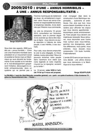 POLITIQUE
        2009/2010 : D’UNE « ANNUS HORRIBILIS »
          À UNE « ANNUS RESPONSABILITATIS »
                                        lʼhomme martiniquais de réellement       cʼest sʼengager déjà dans la
                                        se situer, de véritablement sʼexpri-     construction dʼune Martinique res-
                                        mer- alors lʼheure est venue dʼac-       ponsable,… autonome et ambi-
                                        tionner en responsabilité les leviers,   tieuse. Car, plus que tout, nous
                                        si longtemps retardés, dʼune desti-      aurons besoin dʼambition et de ca-
                                        née que lʼHistoire nous commande.        ractère pour affronter les enjeux
                                                                                 que nous devons appréhender :
                                        Le vote du dimanche 10 janvier
                                                                                 économique, social, environnemen-
                                        2010, consultation sur lʼévolution
                                        statutaire, sera le premier degré        tal. Faire peuple nous devient une
                                        dʼune avancée qui devra être réso-       impérieuse nécessité. Nous retrou-
                                        lue et digne : nous devons ce jour-      ver, nous réconcilier avec lʼautre
       Serge SOUFFLEUR                  là répondre à lʼattente de notre         mais surtout avec nous-mêmes,
                                        peuple, à ses intérêts, à ses sou-       gommer nos divergences, abolir
                                        haits.                                   nos différences, nous parler, nous
Sous bien des aspects, 2009 aura                                                 entendre, nous écouter…nous
été une « annus horribilis » : Entre    Pour cela, nous devons emprunter         comprendre ! En toute humilité.
une crise financière mondiale sans      la voie la plus dégagée, la mieux        Fraternellement.
précédent et un mouvement social        balisée, la plus sécurisée ! Nous ne
et sociétal en février-mars en Marti-   pouvons entraîner notre peuple           Lʼannée 2010 sera ce que nous au-
nique qui aura ébranlé les fonde-       dans lʼaventure dʼun statut que          rons décidé : une ultime chance
ments dʼune société où le mal-être      notre légèreté et notre impéritie        que nous donnerons à la Marti-
et le mal-développement gangrè-         nʼauront pu lui épargner, auraient       nique et à nous-mêmes !
nent lʼinitiative, découragent la vo-   pu lui éviter !
lonté entrepreneuriale, dans un
système qui ne permet pas à             Le 10 janvier, voter NON à lʼarti-
                                        cle 74 tel quʼil nous est proposé,                    Serge SOUFFLEUR
Le PALIMA = 1 seul élu (Noé Malouda, conseiller général) ; un « parti » en quête dʼaudience. 5ʼ22s dʼantenne TV
grâce au Rassemblement des « 74istes ».




                               Le Progressiste - Page 4 - Mercredi 06 janvier 2010
 
