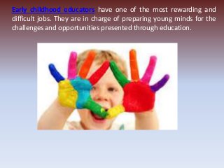 Early childhood educators have one of the most rewarding and
difficult jobs. They are in charge of preparing young minds for the
challenges and opportunities presented through education.
 