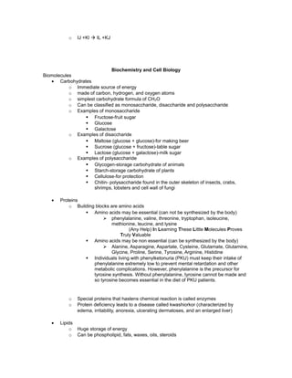 o IJ +Kl à IL +KJ
Biochemistry and Cell Biology
Biomolecules
• Carbohydrates
o Immediate source of energy
o made of carbon, hydrogen, and oxygen atoms
o simplest carbohydrate formula of CH2O
o Can be classified as monosaccharide, disaccharide and polysaccharide
o Examples of monosaccharide
§ Fructose-fruit sugar
§ Glucose
§ Galactose
o Examples of disaccharide
§ Maltose (glucose + glucose)-for making beer
§ Sucrose (glucose + fructose)-table sugar
§ Lactose (glucose + galactose)-milk sugar
o Examples of polysaccharide
§ Glycogen-storage carbohydrate of animals
§ Starch-storage carbohydrate of plants
§ Cellulose-for protection
§ Chitin- polysaccharide found in the outer skeleton of insects, crabs,
shrimps, lobsters and cell wall of fungi
• Proteins
o Building blocks are amino acids
§ Amino acids may be essential (can not be synthesized by the body)
Ø phenylalanine, valine, threonine, tryptophan, isoleucine,
methionine, leucine, and lysine
(Any Help) In Learning These Little Molecules Proves
Truly Valuable
§ Amino acids may be non essential (can be synthesized by the body)
Ø Alanine, Asparagine, Aspartate, Cysteine, Glutamate, Glutamine,
Glycine, Proline, Serine, Tyrosine, Arginine, Histidine
§ Individuals living with phenylketonuria (PKU) must keep their intake of
phenylalanine extremely low to prevent mental retardation and other
metabolic complications. However, phenylalanine is the precursor for
tyrosine synthesis. Without phenylalanine, tyrosine cannot be made and
so tyrosine becomes essential in the diet of PKU patients.
o Special proteins that hastens chemical reaction is called enzymes
o Protein deficiency leads to a disease called kwashiorkor (characterized by
edema, irritability, anorexia, ulcerating dermatoses, and an enlarged liver)
• Lipids
o Huge storage of energy
o Can be phospholipid, fats, waxes, oils, steroids
 
