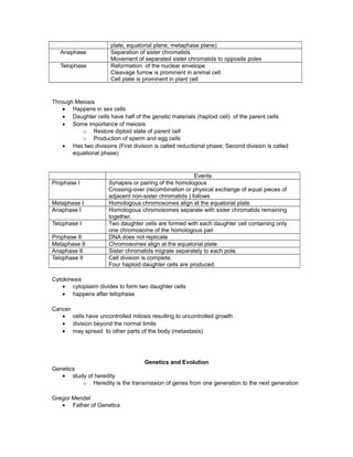 plate, equatorial plane, metaphase plane)
Anaphase Separation of sister chromatids
Movement of separated sister chromatids to opposite poles
Telophase Reformation of the nuclear envelope
Cleavage furrow is prominent in animal cell
Cell plate is prominent in plant cell
Through Meiosis
• Happens in sex cells
• Daughter cells have half of the genetic materials (haploid cell) of the parent cells
• Some importance of meiosis
o Restore diploid state of parent cell
o Production of sperm and egg cells
• Has two divisions (First division is called reductional phase; Second division is called
equational phase)
Events
Prophase I Synapsis or pairing of the homologous
Crossing-over (recombination or physical exchange of equal pieces of
adjacent non-sister chromatids ) follows
Metaphase I Homologous chromosomes align at the equatorial plate
Anaphase I Homologous chromosomes separate with sister chromatids remaining
together.
Telophase I Two daughter cells are formed with each daughter cell containing only
one chromosome of the homologous pair
Prophase II DNA does not replicate
Metaphase II Chromosomes align at the equatorial plate
Anaphase II Sister chromatids migrate separately to each pole.
Telophase II Cell division is complete.
Four haploid daughter cells are produced.
Cytokinesis
• cytoplasm divides to form two daughter cells
• happens after telophase
Cancer
• cells have uncontrolled mitosis resulting to uncontrolled growth
• division beyond the normal limits
• may spread to other parts of the body (metastasis)
Genetics and Evolution
Genetics
• study of heredity
o Heredity is the transmission of genes from one generation to the next generation
Gregor Mendel
• Father of Genetics
 