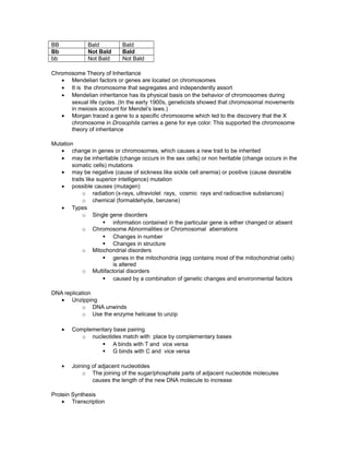 BB Bald Bald
Bb Not Bald Bald
bb Not Bald Not Bald
Chromosome Theory of Inheritance
• Mendelian factors or genes are located on chromosomes
• It is the chromosome that segregates and independently assort
• Mendelian inheritance has its physical basis on the behavior of chromosomes during
sexual life cycles. (In the early 1900s, geneticists showed that chromosomal movements
in meiosis account for Mendel’s laws.)
• Morgan traced a gene to a specific chromosome which led to the discovery that the X
chromosome in Drosophila carries a gene for eye color. This supported the chromosome
theory of inheritance
Mutation
• change in genes or chromosomes, which causes a new trait to be inherited
• may be inheritable (change occurs in the sex cells) or non heritable (change occurs in the
somatic cells) mutations
• may be negative (cause of sickness like sickle cell anemia) or positive (cause desirable
traits like superior intelligence) mutation
• possible causes (mutagen)
o radiation (x-rays, ultraviolet rays, cosmic rays and radioactive substances)
o chemical (formaldehyde, benzene)
• Types
o Single gene disorders
§ information contained in the particular gene is either changed or absent
o Chromosome Abnormalities or Chromosomal aberrations
§ Changes in number
§ Changes in structure
o Mitochondrial disorders
§ genes in the mitochondria (egg contains most of the mitochondrial cells)
is altered
o Multifactorial disorders
§ caused by a combination of genetic changes and environmental factors
DNA replication
• Unzipping
o DNA unwinds
o Use the enzyme helicase to unzip
• Complementary base pairing
o nucleotides match with place by complementary bases
§ A binds with T and vice versa
§ G binds with C and vice versa
• Joining of adjacent nucleotides
o The joining of the sugar/phosphate parts of adjacent nucleotide molecules
causes the length of the new DNA molecule to increase
Protein Synthesis
• Transcription
 