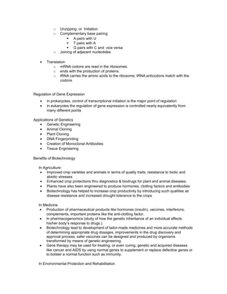 o Unzipping or Initiation
o Complementary base pairing
§ A pairs with U
§ T pairs with A
§ G pairs with C and vice versa
o Joining of adjacent nucleotides
• Translation
o mRNA codons are read in the ribosomes.
o ends with the production of proteins.
o tRNA carries the amino acids to the ribosome; tRNA anticodons match with the
codons
Regulation of Gene Expression
• in prokaryotes, control of transcriptional initiation is the major point of regulation
• in eukaryotes the regulation of gene expression is controlled nearly equivalently from
many different points
Applications of Genetics
• Genetic Engineering
• Animal Cloning
• Plant Cloning
• DNA Fingerprinting
• Creation of Monoclonal Antibodies
• Tissue Engineering
Benefits of Biotechnology
In Agriculture:
• Improved crop varieties and animals in terms of quality traits, resistance to biotic and
abiotic stresses
• Enhanced crop protections thru diagnostics & biodrugs for plant and animal diseases.
• Plants have also been engineered to produce hormones, clotting factors and antibodies
• Biotechnology has helped to increase crop productivity by introducing such qualities as
disease resistance and increased drought tolerance to the crops
In Medicine
• Production of pharmaceutical products like hormones (insulin), vaccines, interferons,
complements, important proteins like the anti-clotting factor.
• In pharmacogenomics (study of how the genetic inheritance of an individual affects
his/her body’s response to drugs.)
• Biotechnology lead to development of tailor-made medicines and more accurate methods
of determining appropriate drug dosages, improvements in the drug discovery and
approval process, safer vaccines can be designed and produced by organisms
transformed by means of genetic engineering.
• Gene therapy may be used for treating, or even curing, genetic and acquired diseases
like cancer and AIDS by using normal genes to supplement or replace defective genes or
to bolster a normal function such as immunity.
In Environmental Protection and Rehabilitation
 