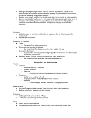 • When genetic engineering results in reduced pesticide dependence, it leads to less
pesticide residues on foods, reduced pesticide leaching into groundwater, and minimize
farm worker exposure to hazardous products.
• Creation of genetically modified microbes to clean the environment or for bioremediation
• Genome-based global studies open a new era providing unprecedented in silico views of
metabolic and regulatory networks, as well as clues to the evolution of degradation
pathways and to the molecular adaptation strategies to changing environmental
conditions
Evolution
• gradual change of structure and function of organisms due to the changes in the
environment
• descent with modification
Evidences for Evolution
• Fossils
o Remains of one existing organisms
• Chemical and anatomical similarities
o the more similar the structures are, the more related they are
• Geographic distribution
o major isolated land areas and island groups often evolved their own distinct plant
and animal communities.
• Recorded genetic changes in living organisms over many generations
o the more similar the genes are, the more related they are
Microbiology and Biotechniques
Toxins
• Exotoxins
o toxins secreted by a pathogen
o proteins in nature
o Example
§ Clostridium botulinum releases exotoxin causing paralysis
• Endotoxins
o part of some bacterial cell wall
o lipopolysaccharide (lipid and carbohydrate) in nature
o Example
§ Salmonella typhi releases endotoxin causing typhoid fever
Bioremediation
• process of cleaning contaminants in the environment using living organisms.
• Bacteria are efficient organisms for this purpose
Probiotics
• food supplements using bacteria or fungi
• Lactobacilli is a common probiotic ingredient
Virus
• means poison in ancient Rome
• characterized by the presence of capsid (protein coat covering the nucleic acid)
 