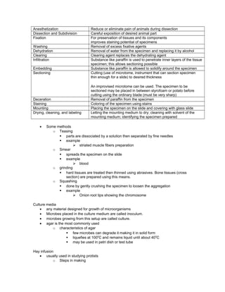 Anesthetization Reduce or eliminate pain of animals during dissection
Dissection and Subdivision Careful exposition of desired animal part
Fixation For preservation of tissues and its components
improves staining potential of specimens
Washing Removal of excess fixative agents
Dehydration Removal of water from the specimen and replacing it by alcohol
Clearing Clearing agent replaces the dehydrating agent
Infiltration Substance like paraffin is used to penetrate inner layers of the tissue
specimen; this allows sectioning possible
Embedding Substance like paraffin is allowed to solidify around the specimen
Sectioning Cutting (use of microtome, instrument that can section specimen
thin enough for a slide) to desired thickness
An improvised microtome can be used. The specimen to be
sectioned may be placed in between styrofoam or potato before
cutting using the ordinary blade (must be very sharp)
Deceration Removal of paraffin from the specimen
Staining Coloring of the specimen using stains
Mounting Placing the specimen on the slide and covering with glass slide
Drying, cleaning, and labeling Letting the mounting medium to dry; cleaning with solvent of the
mounting medium; identifying the specimen prepared
• Some methods
o Teasing
§ parts are dissociated by a solution then separated by fine needles
§ example
Ø striated muscle fibers preparation
o Smear
§ spreads the specimen on the slide
§ example
Ø blood
o grinding
§ hard tissues are treated then thinned using abrasives. Bone tissues (cross
section) are prepared using this means.
o Squashing
§ done by gently crushing the specimen to loosen the aggregation
§ example
Ø Onion root tips showing the chromosome
Culture media
• any material designed for growth of microorganisms
• Microbes placed in the culture medium are called inoculum.
• microbes growing from this setup are called culture.
• agar is the most commonly used
o characteristics of agar
§ few microbes can degrade it making it in solid form
§ liquefies at 1000
C and remains liquid until about 400
C
§ may be used in petri dish or test tube
Hay infusion
• usually used in studying protists
o Steps in making
 