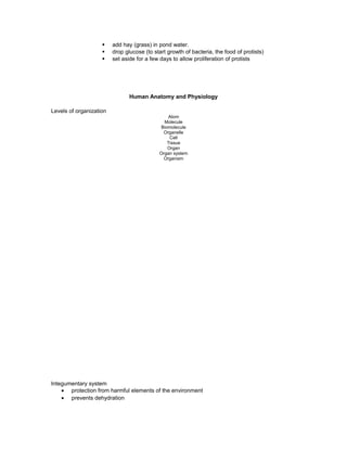 § add hay (grass) in pond water.
§ drop glucose (to start growth of bacteria, the food of protists)
§ set aside for a few days to allow proliferation of protists
Human Anatomy and Physiology
Levels of organization
Atom
Molecule
Biomolecule
Organelle
Cell
Tissue
Organ
Organ system
Organism
Integumentary system
• protection from harmful elements of the environment
• prevents dehydration
 