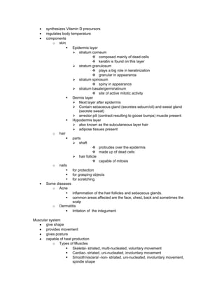 • synthesizes Vitamin D precursors
• regulates body temperature
• components
o skin
§ Epidermis layer
Ø stratum corneum
v composed mainly of dead cells
v keratin is found on this layer
Ø stratum granulosum
v plays a big role in keratinization
v granular in appearance
Ø stratum spinosum
v spiny in appearance
Ø stratum basale/germinativum
v site of active mitotic activity
§ Dermis layer
Ø Next layer after epidermis
Ø Contain sebaceous gland (secretes sebum/oil) and sweat gland
(secrete sweat)
Ø arrector pili (contract resulting to goose bumps) muscle present
§ Hypodermis layer
Ø also known as the subcutaneous layer hair
Ø adipose tissues present
o hair
§ parts
Ø shaft
v protrudes over the epidermis
v made up of dead cells
Ø hair follicle
v capable of mitosis
o nails
§ for protection
§ for grasping objects
§ for scratching.
• Some diseases
o Acne
§ inflammation of the hair follicles and sebaceous glands.
§ common areas affected are the face, chest, back and sometimes the
scalp
o Dermatitis
§ Irritation of the integument
Muscular system
• give shape
• provides movement
• gives posture
• capable of heat production
o Types of Muscles
§ Skeletal- striated, multi-nucleated, voluntary movement
§ Cardiac- striated, uni-nucleated, involuntary movement
§ Smooth/visceral -non- striated, uni-nucleated, involuntary movement,
spindle shape
 