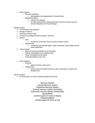 • Some disease
o Muscular dystrophy
§ disintegration and degeneration of muscle fibers
o Myasthenia gravis
§ autoimmune disease
§ too little acetylcholine reaching the neuromuscular junction causing
severe exhaustion and muscle fatigue
Skeletal system
• for framework and protection
• storage of calcium
• production of blood cells
• compose of cartilage (tough but elastic) and bone
• division
o Axial
§ Comprises of the skull, thorax and the vertebral column
o Appendicular
§ Constitutes the shoulder girdle, upper extremities, pelvic girdle and the
lower extremities
• Types of joints
o Ball and socket-exemplified by the shoulders
o Gliding- exemplified by the carpals (wrist)
o Hinge- exemplified by the elbow
o Pivot-exemplified by the neck
• Some diseases
o Scoliosis
§ lateral curvature of the spine
o Osteoporosis
§ bones of become brittle and porous due to decrease in calcium and
phosphorous
Nervous system
• for transmission of nerve impulses throughout the body
Nervous System
Central Nervous system
Peripheral Nervous system
Somatic nervous system (voluntary)
Autonomic nervous system (involuntary)
Sympathetic
(control organs in times of stress)
Parasympathetic
(control organs in times of rest
 