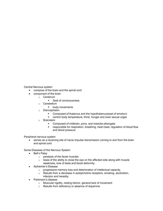 Central Nervous system
• compose of the brain and the spinal cord
• component of the brain
o Cerebrum
§ Seat of consciousness
o Cerebellum
§ body movements
o Diencephalon
§ Composed of thalamus and the hypothalamus(seat of emotion)
§ control body temperature, thirst, hunger and even sexual urges
o Brainstem
§ Composed of midbrain, pons, and medulla oblongata
§ responsible for respiration, breathing, heart beat, regulation of blood flow
and blood pressure
Peripheral nervous system
• serves as a receiving site of nerve impulse transmission coming to and from the brain
and spinal cord
Some Diseases of the Nervous System
• Bell’s Palsy
o paralysis of the facial muscles
o loses of the ability to close the eye on the affected side along with muscle
weakness, loss of taste and facial deformity.
• Alzheimer’s Disease
o progressive memory loss and deterioration of intellectual capacity.
o Results from a decrease in acetylcholine receptors, smoking, alcoholism,
infection and heredity
• Parkinson’s disease
o Muscular rigidity, resting tremor, general lack of movement
o Results from deficiency or absence of dopamine
 