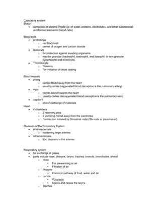 Circulatory system
Blood
• composed of plasma (made up of water, proteins, electrolytes, and other substances)
and formed elements (blood cells)
Blood cells
• erythrocyte
o red blood cell
o carrier of oxygen and carbon dioxide
• leukocyte
o for protection against invading organisms
o may be granular (neutrophil, eosinophil, and basophil) or non granular
(lymphocyte and monocyte)
• Thrombocyte
o Platelets
o For initiation of blood clotting
Blood vessels
• Artery
o carries blood away from the heart
o usually carries oxygenated blood (exception is the pulmonary artery)
• Vein
o carries blood towards the heart
o usually carries deoxygenated blood (exception is the pulmonary vein)
• capillary
o site of exchange of materials
Heart
• 4 chambers
o 2 receiving atria
o 2 pumping (blood away from the )ventricles
o Contraction initiated by Sinoatrial node (SA node or pacemaker)
Diseases of the Circulatory System
• Arteriosclerosis
o hardening large arteries
• Atherosclerosis
o lipid deposits in the arteries
Respiratory system
• for exchange of gases
• parts include nose, pharynx, larynx, trachea, bronchi, bronchioles, alveoli
o Nose
§ For prewarming or air
§ Filtration of air
o Pharynx
§ Common pathway of food, water and air
o Larynx
§ Voice box
§ Opens and closes the larynx
o Trachea
 
