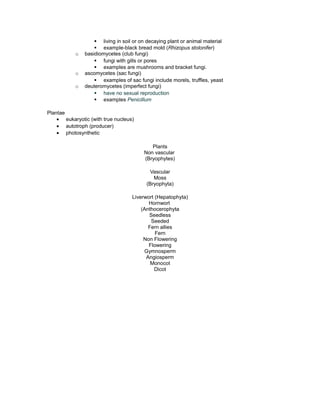 § living in soil or on decaying plant or animal material
§ example-black bread mold (Rhizopus stolonifer)
o basidiomycetes (club fungi)
§ fungi with gills or pores
§ examples are mushrooms and bracket fungi.
o ascomycetes (sac fungi)
§ examples of sac fungi include morels, truffles, yeast
o deuteromycetes (imperfect fungi)
§ have no sexual reproduction
§ examples Penicillum
Plantae
• eukaryotic (with true nucleus)
• autotroph (producer)
• photosynthetic
Plants
Non vascular
(Bryophytes)
Vascular
Moss
(Bryophyta)
Liverwort (Hepatophyta)
Hornwort
(Anthocerophyta
Seedless
Seeded
Fern allies
Fern
Non Flowering
Flowering
Gymnosperm
Angiosperm
Monocot
Dicot
 