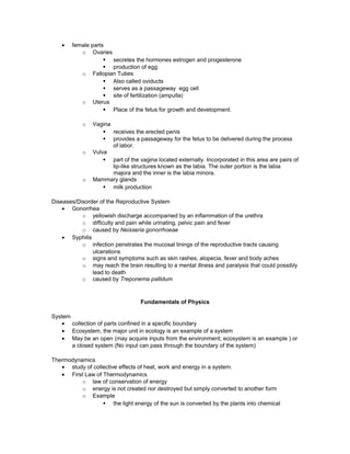 • female parts
o Ovaries
§ secretes the hormones estrogen and progesterone
§ production of egg
o Fallopian Tubes
§ Also called oviducts
§ serves as a passageway egg cell
§ site of fertilization (ampulla)
o Uterus
§ Place of the fetus for growth and development.
o Vagina
§ receives the erected penis
§ provides a passageway for the fetus to be delivered during the process
of labor.
o Vulva
§ part of the vagina located externally. Incorporated in this area are pairs of
lip-like structures known as the labia. The outer portion is the labia
majora and the inner is the labia minora.
o Mammary glands
§ milk production
Diseases/Disorder of the Reproductive System
• Gonorrhea
o yellowish discharge accompanied by an inflammation of the urethra
o difficulty and pain while urinating, pelvic pain and fever
o caused by Neisseria gonorrhoeae
• Syphilis
o infection penetrates the mucosal linings of the reproductive tracts causing
ulcerations
o signs and symptoms such as skin rashes, alopecia, fever and body aches
o may reach the brain resulting to a mental illness and paralysis that could possibly
lead to death
o caused by Treponema pallidum
Fundamentals of Physics
System
• collection of parts confined in a specific boundary
• Ecosystem, the major unit in ecology is an example of a system
• May be an open (may acquire inputs from the environment; ecosystem is an example ) or
a closed system (No input can pass through the boundary of the system)
Thermodynamics
• study of collective effects of heat, work and energy in a system.
• First Law of Thermodynamics
o law of conservation of energy
o energy is not created nor destroyed but simply converted to another form
o Example
§ the light energy of the sun is converted by the plants into chemical
 