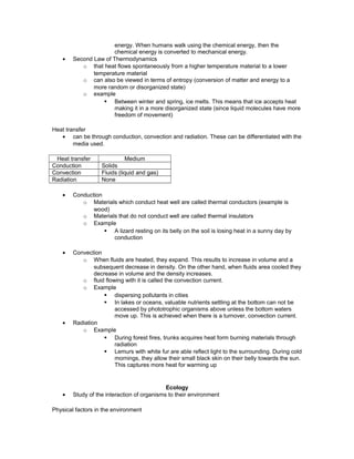 energy. When humans walk using the chemical energy, then the
chemical energy is converted to mechanical energy.
• Second Law of Thermodynamics
o that heat flows spontaneously from a higher temperature material to a lower
temperature material
o can also be viewed in terms of entropy (conversion of matter and energy to a
more random or disorganized state)
o example
§ Between winter and spring, ice melts. This means that ice accepts heat
making it in a more disorganized state (since liquid molecules have more
freedom of movement)
Heat transfer
• can be through conduction, convection and radiation. These can be differentiated with the
media used.
Heat transfer Medium
Conduction Solids
Convection Fluids (liquid and gas)
Radiation None
• Conduction
o Materials which conduct heat well are called thermal conductors (example is
wood)
o Materials that do not conduct well are called thermal insulators
o Example
§ A lizard resting on its belly on the soil is losing heat in a sunny day by
conduction
• Convection
o When fluids are heated, they expand. This results to increase in volume and a
subsequent decrease in density. On the other hand, when fluids area cooled they
decrease in volume and the density increases.
o fluid flowing with it is called the convection current.
o Example
§ dispersing pollutants in cities
§ In lakes or oceans, valuable nutrients settling at the bottom can not be
accessed by phototrophic organisms above unless the bottom waters
move up. This is achieved when there is a turnover, convection current.
• Radiation
o Example
§ During forest fires, trunks acquires heat form burning materials through
radiation
§ Lemurs with white fur are able reflect light to the surrounding. During cold
mornings, they allow their small black skin on their belly towards the sun.
This captures more heat for warming up
Ecology
• Study of the interaction of organisms to their environment
Physical factors in the environment
 