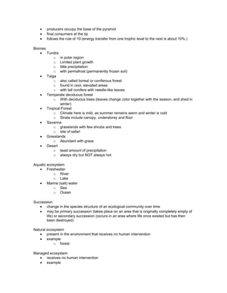 • producers occupy the base of the pyramid
• final consumers at the tip
• follows the rule of 10 (energy transfer from one trophic level to the next is about 10%.)
Biomes
• Tundra
o in polar region
o Limited plant growth
o little precipitation
o with permafrost (permanently frozen soil)
• Taiga
o also called boreal or coniferous forest
o found in cool, elevated areas
o with tall conifers with needle-like leaves
• Temperate deciduous forest
o With deciduous trees (leaves change color together with the season, and shed in
winter)
• Tropical Forest
o Climate here is mild, as summer remains warm and winter is cold
o Strata include canopy, understorey and floor
• Savanna
o grasslands with few shrubs and trees
o site of safari
• Grasslands
o Abundant with grass
• Desert
o least amount of precipitation
o always dry but NOT always hot
Aquatic ecosystem
• Freshwater
o River
o Lake
• Marine (salt) water
o Sea
o Ocean
Succession
• change in the species structure of an ecological community over time
• may be primary succession (takes place on an area that is originally completely empty of
life) or secondary succession (occurs in an area where life once existed but has then
been destroyed)
Natural ecosystem
• present in the environment that receives no human intervention
• example
o forest
Managed ecosystem
• receives no human intervention
• example
 