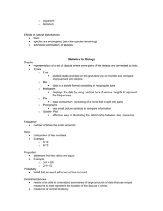o aquarium
o terrarium
Effects of natural disturbances
• flood
• species are endangered (very few species remaining)
• extinction (elimination) of species
Statistics for Biology
Graphs
• representation of a set of objects where some pairs of the objects are connected by links
• Types
o Line
§ plotted peaks and dips on the grid allow you to monitor and compare
improvement and decline
o Bar
§ data in a simple format consisting of rectangular bars
o Histogram
§ displays the data by using vertical bars of various heights to represent
the frequencies
o Pie
§ data comparison, consisting of a circle that is split into parts
o Pictographs
§ use small picture symbols to compare information
o Scatter Plot
§ effective way in illustrating the relationship between two measures
Frequency
• number of times the event occurred
Ratio
• comparison of two numbers
• Example
o 8:12
o 8/12
Proportion
• statement that two ratios are equal
• Example
o 3/4 = 6/8
o 2/4=1/2
Probability
• belief that an event will occur or has occurred
Central tendencies
• needs to be able to understand summaries of large amounts of data that use simple
measures to best represent the location of the data as a whole.
• measures of central tendency
 