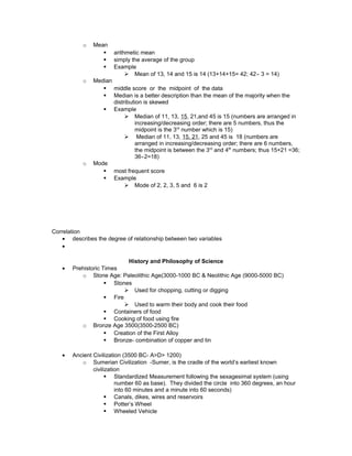 o Mean
§ arithmetic mean
§ simply the average of the group
§ Example
Ø Mean of 13, 14 and 15 is 14 (13+14+15= 42; 42⌯ 3 = 14)
o Median
§ middle score or the midpoint of the data
§ Median is a better description than the mean of the majority when the
distribution is skewed
§ Example
Ø Median of 11, 13, 15, 21,and 45 is 15 (numbers are arranged in
increasing/decreasing order; there are 5 numbers, thus the
midpoint is the 3rd
number which is 15)
Ø Median of 11, 13, 15, 21, 25 and 45 is 18 (numbers are
arranged in increasing/decreasing order; there are 6 numbers,
the midpoint is between the 3rd
and 4th
numbers; thus 15+21 =36;
36⌯2=18)
o Mode
§ most frequent score
§ Example
Ø Mode of 2, 2, 3, 5 and 6 is 2
Correlation
• describes the degree of relationship between two variables
•
History and Philosophy of Science
• Prehistoric Times
o Stone Age: Paleolithic Age(3000-1000 BC & Neolithic Age (9000-5000 BC)
§ Stones
Ø Used for chopping, cutting or digging
§ Fire
Ø Used to warm their body and cook their food
§ Containers of food
§ Cooking of food using fire
o Bronze Age 3500(3500-2500 BC)
§ Creation of the First Alloy
§ Bronze- combination of copper and tin
• Ancient Civilization (3500 BC- A>D> 1200)
o Sumerian Civilization -Sumer, is the cradle of the world’s earliest known
civilization
§ Standardized Measurement following the sexagesimal system (using
number 60 as base). They divided the circle into 360 degrees, an hour
into 60 minutes and a minute into 60 seconds)
§ Canals, dikes, wires and reservoirs
§ Potter’s Wheel
§ Wheeled Vehicle
 
