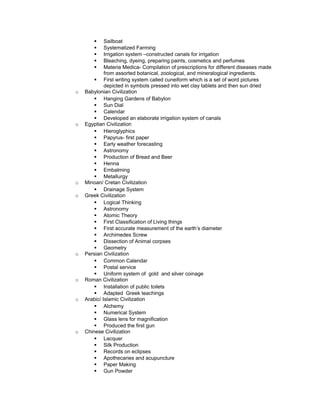 § Sailboat
§ Systematized Farming
§ Irrigation system –constructed canals for irrigation
§ Bleaching, dyeing, preparing paints, cosmetics and perfumes
§ Materia Medica- Compilation of prescriptions for different diseases made
from assorted botanical, zoological, and mineralogical ingredients.
§ First writing system called cuneiform which is a set of word pictures
depicted in symbols pressed into wet clay tablets and then sun dried
o Babylonian Civilization
§ Hanging Gardens of Babylon
§ Sun Dial
§ Calendar
§ Developed an elaborate irrigation system of canals
o Egyptian Civilization
§ Hieroglyphics
§ Papyrus- first paper
§ Early weather forecasting
§ Astronomy
§ Production of Bread and Beer
§ Henna
§ Embalming
§ Metallurgy
o Minoan/ Cretan Civilization
§ Drainage System
o Greek Civilization
§ Logical Thinking
§ Astronomy
§ Atomic Theory
§ First Classification of Living things
§ First accurate measurement of the earth’s diameter
§ Archimedes Screw
§ Dissection of Animal corpses
§ Geometry
o Persian Civilization
§ Common Calendar
§ Postal service
§ Uniform system of gold and silver coinage
o Roman Civilization
§ Installation of public toilets
§ Adapted Greek teachings
o Arabic/ Islamic Civilization
§ Alchemy
§ Numerical System
§ Glass lens for magnification
§ Produced the first gun
o Chinese Civilization
§ Lacquer
§ Silk Production
§ Records on eclipses
§ Apothecaries and acupuncture
§ Paper Making
§ Gun Powder
 