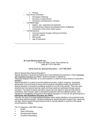 § Printing
o Indus-Hindu Civilization
§ Developed metallurgy
§ Accuracy in measurement
§ Prevention and treatment of ailments
o The Middle Ages
§ Algebra was organized and expanded
§ Comprehensive medical encyclopedia-Canon of Medicine
§ Introduction of the Hindu Arabic system
o The Renaissance
§ Improved process of paper making and printing
§ Scientific method
§ Microscope
§ Age of exploration
----------------------------------------------------------------------------
St. Louis Review Center, Inc.
3rd
Floor CAP Bldg. Corner Tiano-Gaerlan St.
(088) 851-1413/ 309-3641
Hand Outs for Special Education – LET REVIEW
What Is Special About Special Education?
Special education is governed by federal law in most educational jurisdictions. Under Indviduals
with Disabilities Education Act (IDEA), Special Education is defined as:
"Specially designed instruction, at no cost to parents, to meet the unique needs of a child with a
disability."
Special education is in place to provide additional services, support, programs, specialized
placements or environments to ensure that all students' educational needs are provided for.
Special education is provided to qualifying students at no cost to the parents. There are many
students who have special learning needs and these needs are addressed through special
education. The range of special education support will vary based on need and educational
jurisdictions. Each country, state or educational jurisdiction will have different policies, rules,
regulations and legislation that governs what special education is. In the US, the governing law is:
Individuals with Disabilities Education Act (IDEA)
Typically, the types of exceptionalities/disabilities will be clearly identified in the jurisdiction's law
surrounding special education. Students qualifying for special education support have needs that
will often require support that goes beyond what is normally offered or received in the regular
school/classroom setting.
The 13 categories under IDEA include:
• Autism
• Deaf or Blindness
• Developmental Delays
• Emotional Disturbance
 