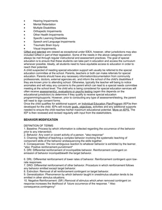 • Hearing Impairments
• Mental Retardation
• Multiple Disabilities
• Orthapedic Impairments
• Other Health Impairments
• Specific Learning Disabilities
• Speech and Language Impairments
• Traumatic Brain Injury
• Visual Impairments.
Gifted and talented are viewed as exceptional under IDEA, however, other jurisdictions may also
included Gifted in part of their legislation. Some of the needs in the above categories cannot
always be met through regular instructional and assessment practices. The goal of special
education is to ensure that these students can take part in education and access the curriculum
whenever possible. Ideally, all students need to have equitable access to education in order to
reach their potential.
A child suspected of needing special education support will usually be referred to the special
education committee at the school. Parents, teachers or both can make referrals for special
education. Parents should have any necessary information/documentation from community
professionals, doctors, external agencies etc. and inform the school of the child's disabilities if
they are known prior to attending school. Otherwise, typically the teacher will being to notice
anomalies and will relay any concerns to the parent which can lead to a special needs committee
meeting at the school level. The child who is being considered for special education services will
often receive assessment(s), evaluations or psycho testing (again this depends on the
educational jurisdiction) to determine if they qualify to receive special education
programming/supports. However, prior to conducting any type of assessment/testing, the parent
will need to sign consent forms.
Once the child qualifies for additional support, an Individual Education Plan/Program (IEP)is then
developed for the child. IEPs will include goals, objectives, activities and any additional supports
needed to ensure the child reaches his/her maximum educational potential. More on IEPS. The
IEP is then reviewed and revised regularly with input from the stakeholders.
BEHAVIOR MODIFICATION
DEFINITION OF TERMS
1. Baseline: Process by which information is collected regarding the occurrence of the behavior
prior to any intervention.
2. Behavior: Any overt or covert activity of a person. *also:response*
3. Chaining: Method of teaching a complex behavior involving the systematic teaching of
component skills of the behavior andsequencing the skills together.
4. Consequences: The non ambiguous reaction to whatever behavior is exhibited by the learner.
*also: Positive reinforcement,punishment*
5. DRI: Differential reinforcement of incompatible behavior. Reinforcement contingent on
emission of behavior incompatiblewith the target behavior.
6. DRL: Differential reinforcement of lower rates of behavior. Reinforcement contingent upon low-
rate responses.
7. DRO: Differential reinforcement of other behavior. Procedure in which reinforcement follows
any behavior emitted except target behavior.
8. Extinction: Removal of all reinforcement contingent on target behavior.
9. Generalization: Phenomenon by which behavior taught in onestimulus situation tends to be
emitted in other stimulus situations.
10. Negative Reinforcement: (SR ) Removal of stimulus which,when removed contingent on
response increases the likelihood of future occurrence of the response. * Also
consequence,contingency*
 
