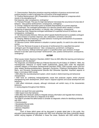 11. Overcorrection: Reductive procedure requiring restitution of previous environment and
positive practice in order to decrease the occurrence of the target behavior.
12. Positive Reinforcement: (SR ) Presentation of a stimuluscontingent on a response which
results in the strengthening of
that response. also: consequence, contingency'
13. Premack Principle: The use of a high-rate behavior toincrease the occurrence of a low-rate of
behavior. *also:positive reinforcement, consequence, contingency:
14. Prompt: Additional information given to facilitate theprobability of a correct response.
15. Punishment: The contingent presentation of a stimulus orevent which results in a future
weakening of response rate,duration, or intensity. also: contingency, consequence
16. Response Cost: Response-contingent withdrawal of a specified amount of reinforce. also:
consequence, contingency:
17. SD (Discriminative Stimulus: Stimulus which signals thatreinforcement is available contingent
upon the emission of acertain response. also: antecedent, command, instruction
18. Shaping: Method of teaching a complex behavior involving the reinforcement of successive
approximations to the target behavior.
19. Stimulus Control: When behavior is situation or person specific, it is said to be under stimulus
control.
20. Time Out: Removal of access to all sources of reinforcement for a specified time period
contingent upon the target behavior. *also: consequence, punishment, contingency
21. Token Economy: Artificial reinforcers given in a specificnumber upon emission of target
behavior to be later used to"purchase" reinforcement. also: positive reinforcement, consequence,
contingency*
AUTISM
What causes Autism Spectrum Disorders (ASD)? How do ASD affect the learning and behaviour
of persons with the disorder?
The Diagnostic and Statistical Manual of Mental Disorders-Fourth Edition IV (DSM-IV, 1994), the
maindiagnostic reference of mental health professionals, places ASD under the diagnostic
umbrella category of Pervasive Developmental Disorders (PDD). PDD includes autism and four
other related developmentaldisorders: Asperger’s Syndrome, Childhood Disintegrative Disorder,
Rett’s, and Pervasive Developmental Disorder–Not Otherwise Specified. Important aspects to
keep in mind about ASD include:
• ASD affect the neurodevelopment system, which results in distinct learning and behavioral
characteristics.
• ASD have an underlying biological/genetic cause that produces organic and/or physical
changesduring brain development, which result in atypical cognitive and social development and
behaviors.
• ASD affect individuals uniquely, although individuals will exhibit many of the characteristic
behaviors
in varying degrees throughout their lifetime.
• ASD do not result from poor parenting.
• ASD impact more than behavior.
• ASD affect the individual’s ability to integrate sensory information and regulate their emotions.
What deficits form the basis for a diagnosis of an ASD?
The DSM-IV provides five deficit areas to consider as diagnostic criteria for identifying individuals
with ASD:
• Communication
• Socialization/Social skills
• Restricted interests
• Sensory integration
• Behavior
Each of these deficit areas will be discussed in greater detail later in this guide. Any
education personnelworking with people with ASD must remember that these individuals always
exhibit varying degrees of difficulties in these five areas. Students with ASD exhibit varying
 