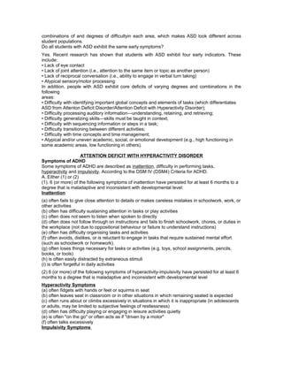 combinations of and degrees of difficultyin each area, which makes ASD look different across
student populations.
Do all students with ASD exhibit the same early symptoms?
Yes. Recent research has shown that students with ASD exhibit four early indicators. These
include:
• Lack of eye contact
• Lack of joint attention (i.e., attention to the same item or topic as another person)
• Lack of reciprocal conversation (i.e., ability to engage in verbal turn taking)
• Atypical sensory/motor processing
In addition, people with ASD exhibit core deficits of varying degrees and combinations in the
following
areas:
• Difficulty with identifying important global concepts and elements of tasks (which differentiates
ASD from Attenton Deficit Disorder/Attention Deficit with Hyperactivity Disorder);
• Difficulty processing auditory information—understanding, retaining, and retrieving;
• Difficulty generalizing skills—skills must be taught in context;
• Difficulty with sequencing information or steps in a task;
• Difficulty transitioning between different activities;
• Difficulty with time concepts and time management;
• Atypical and/or uneven academic, social, or emotional development (e.g., high functioning in
some academic areas, low functioning in others).
ATTENTION DEFICIT WITH HYPERACTIVITY DISORDER
Symptoms of ADHD
Some symptoms of ADHD are described as inattention, difficulty in performing tasks,
hyperactivity and impulsivity. According to the DSM IV (DSM4) Criteria for ADHD.
A. Either (1) or (2)
(1). 6 (or more) of the following symptoms of inattention have persisted for at least 6 months to a
degree that is maladaptive and inconsistent with developmental level:
Inattention
(a) often fails to give close attention to details or makes careless mistakes in schoolwork, work, or
other activities
(b) often has difficulty sustaining attention in tasks or play activities
(c) often does not seem to listen when spoken to directly
(d) often does not follow through on instructions and fails to finish schoolwork, chores, or duties in
the workplace (not due to oppositional behaviour or failure to understand instructions)
(e) often has difficulty organising tasks and activities
(f) often avoids, dislikes, or is reluctant to engage in tasks that require sustained mental effort
(such as schoolwork or homework).
(g) often loses things necessary for tasks or activities (e.g. toys, school assignments, pencils,
books, or tools)
(h) is often easily distracted by extraneous stimuli
(i) is often forgetful in daily activities
(2) 6 (or more) of the following symptoms of hyperactivity-impulsivity have persisted for at least 6
months to a degree that is maladaptive and inconsistent with developmental level
Hyperactivity Symptoms
(a) often fidgets with hands or feet or squirms in seat
(b) often leaves seat in classroom or in other situations in which remaining seated is expected
(c) often runs about or climbs excessively in situations in which it is inappropriate (in adolescents
or adults, may be limited to subjective feelings of restlessness)
(d) often has difficulty playing or engaging in leisure activities quietly
(e) is often "on the go" or often acts as if "driven by a motor"
(f) often talks excessively
Impulsivity Symptoms
 