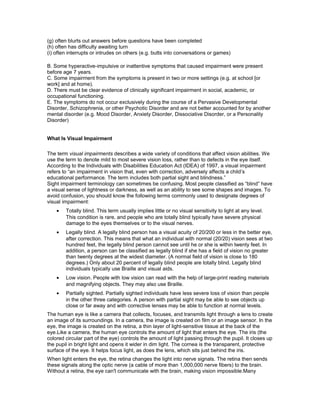 (g) often blurts out answers before questions have been completed
(h) often has difficulty awaiting turn
(i) often interrupts or intrudes on others (e.g. butts into conversations or games)
B. Some hyperactive-impulsive or inattentive symptoms that caused impairment were present
before age 7 years.
C. Some impairment from the symptoms is present in two or more settings (e.g. at school [or
work] and at home).
D. There must be clear evidence of clinically significant impairment in social, academic, or
occupational functioning.
E. The symptoms do not occur exclusively during the course of a Pervasive Developmental
Disorder, Schizophrenia, or other Psychotic Disorder and are not better accounted for by another
mental disorder (e.g. Mood Disorder, Anxiety Disorder, Dissociative Disorder, or a Personality
Disorder)
What Is Visual Impairment
The term visual impairments describes a wide variety of conditions that affect vision abilities. We
use the term to denote mild to most severe vision loss, rather than to defects in the eye itself.
According to the Individuals with Disabilities Education Act (IDEA) of 1997, a visual impairment
refers to “an impairment in vision that, even with correction, adversely affects a child’s
educational performance. The term includes both partial sight and blindness.”
Sight impairment terminology can sometimes be confusing. Most people classified as “blind” have
a visual sense of lightness or darkness, as well as an ability to see some shapes and images. To
avoid confusion, you should know the following terms commonly used to designate degrees of
visual impairment:
• Totally blind. This term usually implies little or no visual sensitivity to light at any level.
This condition is rare, and people who are totally blind typically have severe physical
damage to the eyes themselves or to the visual nerves.
• Legally blind. A legally blind person has a visual acuity of 20/200 or less in the better eye,
after correction. This means that what an individual with normal (20/20) vision sees at two
hundred feet, the legally blind person cannot see until he or she is within twenty feet. In
addition, a person can be classified as legally blind if she has a field of vision no greater
than twenty degrees at the widest diameter. (A normal field of vision is close to 180
degrees.) Only about 20 percent of legally blind people are totally blind. Legally blind
individuals typically use Braille and visual aids.
• Low vision. People with low vision can read with the help of large-print reading materials
and magnifying objects. They may also use Braille.
• Partially sighted. Partially sighted individuals have less severe loss of vision than people
in the other three categories. A person with partial sight may be able to see objects up
close or far away and with corrective lenses may be able to function at normal levels.
The human eye is like a camera that collects, focuses, and transmits light through a lens to create
an image of its surroundings. In a camera, the image is created on film or an image sensor. In the
eye, the image is created on the retina, a thin layer of light-sensitive tissue at the back of the
eye.Like a camera, the human eye controls the amount of light that enters the eye. The iris (the
colored circular part of the eye) controls the amount of light passing through the pupil. It closes up
the pupil in bright light and opens it wider in dim light. The cornea is the transparent, protective
surface of the eye. It helps focus light, as does the lens, which sits just behind the iris.
When light enters the eye, the retina changes the light into nerve signals. The retina then sends
these signals along the optic nerve (a cable of more than 1,000,000 nerve fibers) to the brain.
Without a retina, the eye can't communicate with the brain, making vision impossible.Many
 
