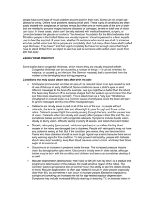 people have some type of visual problem at some point in their lives. Some can no longer see
objects far away. Others have problems reading small print. These types of conditions are often
easily treated with eyeglasses or contact lenses.But when one or more parts of the eye or brain
that are needed to process images become diseased or damaged, severe or total loss of vision
can occur. In these cases, vision can't be fully restored with medical treatment, surgery, or
corrective lenses like glasses or contacts.The American Foundation for the Blind estimates that
10 million people in the United States are visually impaired. Visual impairment is a term experts
use to describe any kind of vision loss, whether it's someone who cannot see at all or someone
who has partial vision loss.Some people are completely blind, but many others have what's called
legal blindness. They haven't lost their sight completely but have lost enough vision that they'd
have to stand 20 feet from an object to see it as well as someone with perfect vision could from
200 feet away.
Causes Visual Impairment
Some babies have congenital blindness, which means they are visually impaired at birth.
Congenital blindness can be caused by a number of things — it can be inherited, for
instance, or caused by an infection (like German measles) that's transmitted from the
mother to the developing fetus during pregnancy.
Conditions that may cause vision loss after birth include:
• Amblyopia (pronounced: am-blee-oh-pee-uh) is reduced vision in an eye caused by lack
of use of that eye in early childhood. Some conditions cause a child's eyes to send
different messages to the brain (for example, one eye might focus better than the other).
The brain may then turn off or suppress images from the weaker eye and vision from that
eye then stops developing normally. This is also known as a "lazy eye." Strabismus
(misaligned or crossed eyes) is a common cause of amblyopia, since the brain will start
to ignore messages sent by one of the misaligned eyes.
• Cataracts are cloudy areas in part or all of the lens of the eye. In people without
cataracts, the lens is crystal clear and allows light to pass through and focus on the
retina. Cataracts prevent light from easily passing through the lens, and this causes loss
of vision. Cataracts often form slowly and usually affect people in their 60s and 70s, but
sometimes babies are born with congenital cataracts. Symptoms include double vision,
cloudy or blurry vision, difficulty seeing in poorly lit spaces, and colors that seem faded.
• Diabetic retinopathy (pronounced: reh-ton-ah-pa-thee) occurs when the tiny blood
vessels in the retina are damaged due to diabetes. People with retinopathy may not have
any problems seeing at first. But if the condition gets worse, they can become blind.
Teens who have diabetes should be sure to get regular eye exams because there are no
early warning signs for this condition. To help prevent retinopathy, people with diabetes
should also avoid smoking, keep their blood pressure under control, and keep their blood
sugar at an even level.
• Glaucoma is an increase in pressure inside the eye. The increased pressure impairs
vision by damaging the optic nerve. Glaucoma is mostly seen in older adults, although
babies may be born with the condition and children and teens can sometimes develop it
as well.
• Macular degeneration (pronounced: mah-kyoo-lur dih-jeh-nuh-ray-shun) is a gradual and
progressive deterioration of the macula, the most sensitive region of the retina. The
condition leads to progressive loss of central vision (the ability to see fine details directly
in front). Macular degeneration is often age related (it occurs in older people, especially
older than 60), but sometimes it can occur in younger people. Excessive exposure to
sunlight and smoking can increase the risk for age-related macular degeneration.
Symptoms may include increased difficulty reading or watching TV, or distorted vision in
 