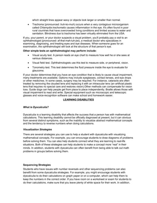 which straight lines appear wavy or objects look larger or smaller than normal.
• Trachoma (pronounced: truh-ko-muh) occurs when a very contagious microorganism
called Chlamydia trachomatis causes inflammation in the eye. It's often found in poor
rural countries that have overcrowded living conditions and limited access to water and
sanitation. Blindness due to trachoma has been virtually eliminated from the USA.
If you, your parent, or your doctor suspects a visual problem, you'll probably pay a visit to an
ophthalmologist (pronounced: af-thal-mah-luh-jist), a medical doctor who specializes in
examining, diagnosing, and treating eyes and eye diseases. When someone goes for an
examination, the ophthalmologist will look at the structure of that person's eye.
Other simple tests an ophthalmologist may perform include:
• Visual acuity test. A person reads an eye chart to measure how well he or she sees at
various distances.
• Visual field test. Ophthalmologists use this test to measure side, or peripheral, vision.
• Tonometry test. This test determines the fluid pressure inside the eye to evaluate for
glaucoma.
If your doctor determines that you have an eye condition that is likely to cause visual impairment,
many treatments are available. Options may include eyeglasses, contact lenses, and eye drops
or other medicines. In some cases, surgery may be required. For instance, cataracts are often
treated by removing the clouded lens and replacing it with an intraocular lens (an artificial plastic
lens that requires no special care and restores vision).Other methods can compensate for vision
loss. Guide dogs can help people get from place to place independently. Braille allows those with
visual impairment to read and write. Special equipment such as microscopic and telescopic
glasses and voice-recognition software can make school and homework easier.
LEARNING DISABILITIES
What is Dyscalculia?
Dyscalculia is a learning disability that affects the success that a person has with mathematical
calculations. This learning disability cannot be officially diagnosed at present, but it can obvious
from several distinct symptoms, such as the inability to visualize abstract mathematical concepts
and the tendency to reverse numbers when doing calculations.
Visualization Strategies
There are several strategies you can use to help a student with dyscalculia with visualizing
mathematical concepts. For example, you can encourage students to draw diagrams of problems
before solving them. You can also help students connect what they are learning to real-life
situations. Both of these strategies can help students to make a concept more “real” in their
minds. In addition, students with dyscalculia can often benefit from being able to talk out math
problems in groups before solving them.
Sequencing Strategies
Students who have issues with number reversals and other sequencing problems can also
benefit from some dyscalculia strategies. For example, you might encourage students with
dyscalculia to do their calculations on graph paper or on a computer, which can help them to
keep the numbers in the correct order. If you have room on a worksheet or exam for students to
do their calculations, make sure that you leave plenty of white space for their work. In addition,
 