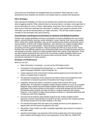 ensure that your worksheets are straightforward and uncluttered. What looks like a cute
worksheet to some students can look like a convoluted mess to a student with dyscalculia.
Other Strategies
Other dyscalculia strategies can help not just students who actually have dyscalculia, but also
other struggling students. When students have to memorize facts or concepts, encourage them to
put the information to a tune or rhythm. Alternatively, show them how to make up mnemonics or
other hints to help them remember the information. In addition, give students a preview of the
information you will be teaching before you begin instruction. This will help students prepare
mentally for the information they will be learning.
Characteristics and Background Information for Students with Multiple Disabilities:
Children with multiple disabilities will have a combination of various disabilities that may include:
speech, physical mobility, learning, mental retardation, visual, hearing, brain injury and possibly
others. Along with multiple disabilities, they can also exhibit sensory losses and behavior and or
social problems. Children with multiple disabilities - also referred to as multiple exceptionalities
will vary in severity and characteristics. These students may exhibit weakness in auditory
processing and have speech limitations. Physical mobility will often be an area of need. These
students may have difficulty attaining and remembering skills and or transferring these skills from
one situation to another. Support is usually needed beyond the confines of the classroom. There
are often medical implications with some of the more severe multiple disabilities which could
include students with cerebral palsy and severe autism and brain injuries. There are many
educational implications for these students.
Strategies and Modifications:
What can you do?
• Early intervention is necessary - as soon as the child begins school
• Involvement of the appropriate professionals, i.e., occupational therapists,
speech/language therapists, physio therapists, etc.
• A team approach at the school level involving external agency/community liaison who
meet on a regular basis is essential
• The physical arrangement of the classroom will need to best accommodate this child.
Consideration of special equipment and assistive technology is essential.
• Integration among their peers is important to assist these students with social
development. It's important to integrate multiply disabled children as much as is possible.
Research does indicate that when these students attend their community school and
participate in the same activities as their peers is social skills develop and are enhanced.
(Sometimes these students are place full time in a regular classroom with support,
however, in the majority of cases, these students are place in a developmental skills type
of classroom with some integration.
• Ensuring that all students demonstrates respect for the multiply disabled student
becomes a teacher responsibility and needs to be taken seriously with ongoing activities
that develop respect from the other students in the class.
• An Individual Education Plan will need to be carefully planned out and adjusted on a
regular basis and will need to be aligned to the child.
• Remember, these children are often completely dependent upon others for most/all of
their daily needs.
• Assistive technologies may assist this child and the support team will need to decide
which assistive technologies will be most appropriate. (In the IDEA act: ASSISTIVE
 